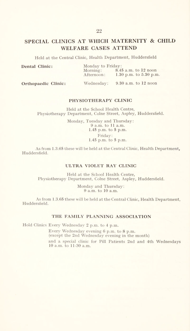 SPECIAL CLINICS AT WHICH MATERNITY & CHILD WELFARE CASES ATTEND Held at the Central Clinic, Health Department, Huddersfield Dental Clinic: Orthopaedic Clinic: Monday to Friday: Morning: 8.45 a.m. to 12 noon Afternoon: 1.30 p.m. to 5.30 p.m. Wednesday: 9.30 a.m. to 12 noon PHYSIOTHERAPY CLINIC Held at the School Health Centre, Physiotherapy Department, Colne Street, Aspley, Huddersfield. Monday, Tuesday and Thursday: 9 a.m. to 11 a.m. 1.45 p.m. to 5 p.m. Friday: 1.45 p.m. to 5 p.m. As from 1.3.65 these will be held at the Central Clinic, Health Department, Huddersfield. ULTRA VIOLET RAY CLINIC Held at the School Health Centre, Physiotherapy Department, Colne Street, Aspley, Huddersfield. Monday and Thursday: 9 a.m. to 10 a.m. As from 1.3.65 these will be held at the Central Clinic, Health Department, Huddersfield. THE FAMILY PLANNING ASSOCIATION Hold Clinics Every Wednesday 2 p.m. to 4 p.m. Every Wednesday evening 6 p.m. to 8 p.m. (except the 2nd Wednesday evening in the month) and a special clinic for Pill Patients 2nd and 4th Wednesdays 10 a.m. to 11-30 a.m.