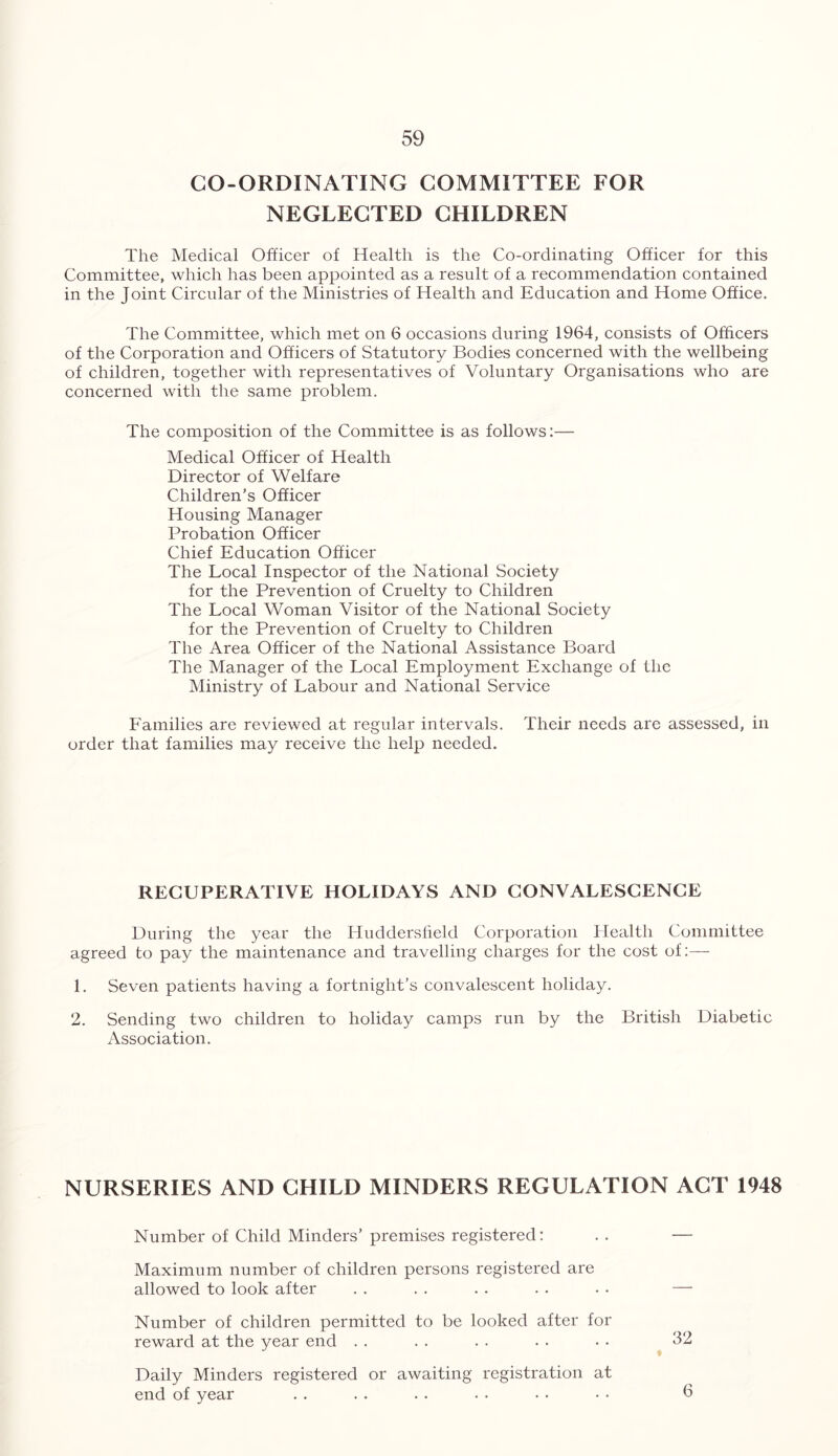 CO-ORDINATING COMMITTEE FOR NEGLECTED CHILDREN The Medical Officer of Health is the Co-ordinating Officer for this Committee, which has been appointed as a result of a recommendation contained in the Joint Circular of the Ministries of Health and Education and Home Office. The Committee, which met on 6 occasions during 1964, consists of Officers of the Corporation and Officers of Statutory Bodies concerned with the wellbeing of children, together with representatives of Voluntary Organisations who are concerned with the same problem. The composition of the Committee is as follows:— Medical Officer of Health Director of Welfare Children’s Officer Housing Manager Probation Officer Chief Education Officer The Local Inspector of the National Society for the Prevention of Cruelty to Children The Local Woman Visitor of the National Society for the Prevention of Cruelty to Children The Area Officer of the National Assistance Board The Manager of the Local Employment Exchange of the Ministry of Labour and National Service Families are reviewed at regular intervals. Their needs arc assessed, in order that families may receive the help needed. RECUPERATIVE HOLIDAYS AND CONVALESCENCE During the year the Huddersfield Corporation Health Committee agreed to pay the maintenance and travelling charges for the cost of:— 1. Seven patients having a fortnight’s convalescent holiday. 2. Sending two children to holiday camps run by the British Diabetic Association. NURSERIES AND CHILD MINDERS REGULATION ACT 1948 Number of Child Minders’premises registered: .. — Maximum number of children persons registered are allowed to look after . . . . . . . . . . — Number of children permitted to be looked after for reward at the year end . . . . . . . . • • 32 Daily Minders registered or awaiting registration at end of year 6