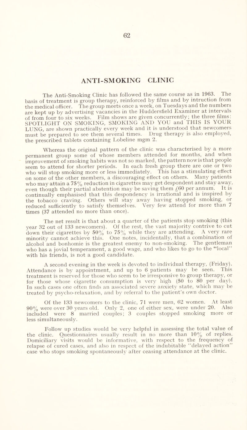 ANTI-SMOKING CLINIC The Anti-Smoking Clinic has followed the same course as in 1963. The basis of treatment is group therapy, reinforced by films and by intruction from the medical officer. The group meets once a week, on Tuesdays and the numbers are kept up by advertising vacancies in the Huddersfield Examiner at intervals of from four to six weeks. Film shows are given concurrently; the three films: SPOTLIGHT ON SMOKING, SMOKING AND YOU and THIS IS YOUR LUNG, are shown practically every week and it is understood that newcomers must be prepared to see them several times. Drug therapy is also employed, the prescribed tablets containing Lobeline mgm 2. Whereas the original pattern of the clinic was characterised by a more permanent group some of whose members attended for months, and when improvement of smoking habits was not so marked, the pattern now is that people seem to attend for shorter periods. In each fresh group there are one or two who will stop smoking more or less immediately. This has a stimulating effect on some of the other members, a discouraging effect on others. Many patients who may attain a 75% reduction in cigarettes may get despondent and stay away, even though their partial abstention may be saving them ^60 per annum. It is continually emphasised that this despondency is irrational and is inspired by the tobacco craving. Others will stay away having stopped smoking, or reduced sufficiently to satisfy themselves. Very few attend for more than 7 times (37 attended no more than once). The net result is that about a quarter of the patients stop smoking (this year 32 out of 133 newcomers). Of the rest, the vast majority contrive to cut down their cigarettes by 50% to 75% while they are attending. A very rare minority cannot achieve this. One notes, incidentally, that a combination of alcohol and bonhomie is the greatest enemy to non-smoking. The gentleman who has a jovial temperament, a good wage, and who likes to go to the “local with his friends, is not a good candidate. A second evening in the week is devoted to individual therapy, (Friday). Attendance is by appointment, and up to 6 patients may be seen. This treatment is reserved for those who seem to be irresponsive to group therapy, or for those whose cigarette consumption is very high (50 to 80 per day). In such cases one often finds an associated severe anxiety state, which may be treated by psycho-relaxation, and by referral to the patient’s own doctor. Of the 133 newcomers to the clinic, 71 were men, 62 women. At least 90% were over 30 years old. Only 2, one of either sex, were under 20. Also included were 8 married couples; 3 couples stopped smoking more or less simultaneously. Follow up studies would be very helpful in assessing the total value of the clinic. Questionnaires usually result in no more than 10% of replies. Domiciliary visits would be informative, with respect to the frequency of relapse of cured cases, and also in respect of the indubitable ‘‘delayed action case who stops smoking spontaneously after ceasing attendance at the clinic.