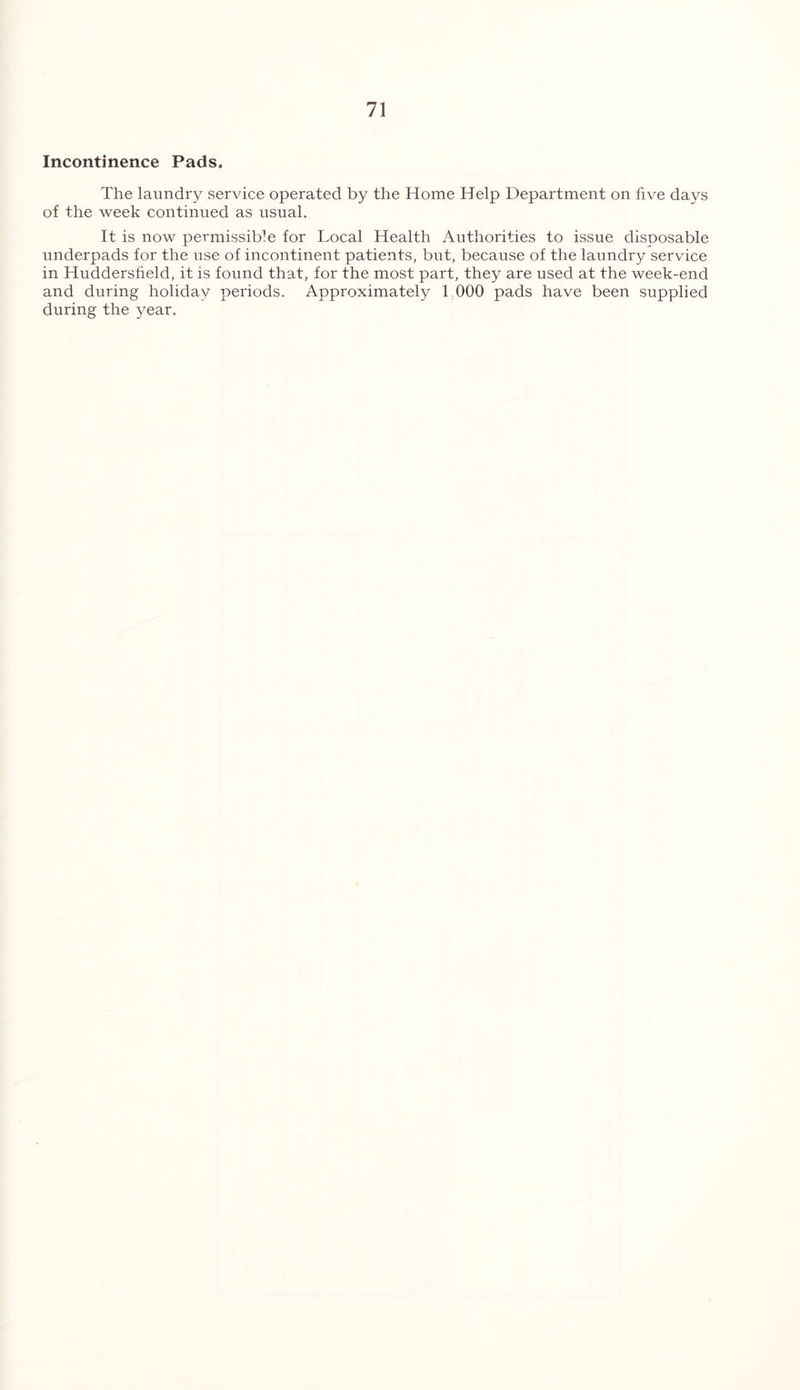 Incontinence Pads. The laundry service operated by the Home Help Department on five days of the week continued as usual. It is now permissible for Local Health Authorities to issue disposable underpads for the use of incontinent patients, bnt, because of the laundry service in Huddersfield, it is found that, for the most part, they are used at the week-end and during holiday periods. Approximately 1 000 pads have been supplied during the year.