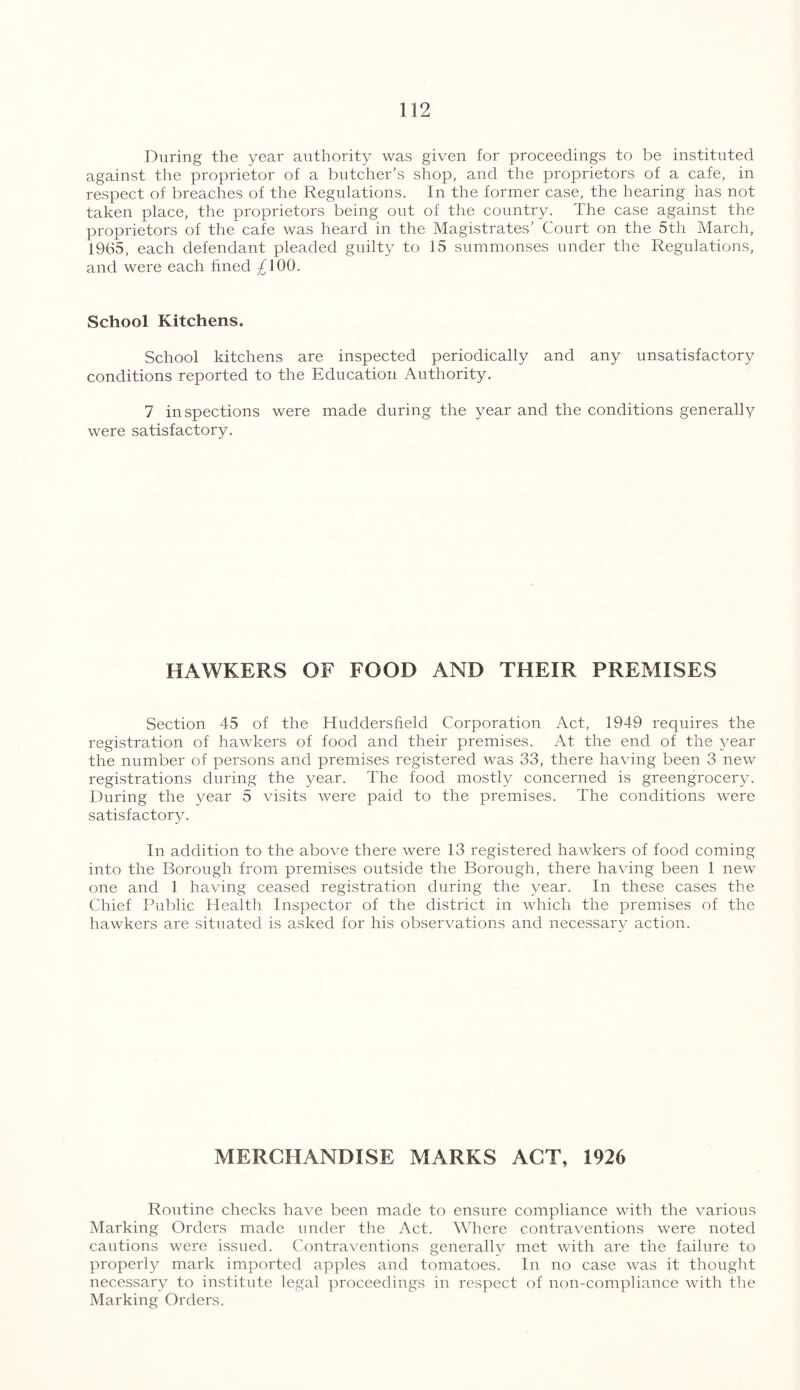 During the year authority was given for proceedings to be instituted against the proprietor of a butcher’s shop, and the proprietors of a cafe, in respect of breaches of the Regulations. In the former case, the hearing has not taken place, the proprietors being out of the country. The case against the proprietors of the cafe was heard in the Magistrates’ Court on the 5th March, 1965, each defendant pleaded guilty to 15 summonses under the Regulations, and were each fined ^100. School Kitchens. School kitchens are inspected periodically and any unsatisfactory conditions reported to the Education Authority. 7 inspections were made during the year and the conditions generally were satisfactory. HAWKERS OF FOOD AND THEIR PREMISES Section 45 of the Huddersfield Corporation Act, 1949 requires the registration of hawkers of food and their premises. At the end of the year the number of persons and premises registered was 33, there having been 3 new registrations during the year. The food mostly concerned is greengrocery. During the year 5 visits were paid to the premises. The conditions were satisfactory. In addition to the above there were 13 registered hawkers of food coming into the Borough from premises outside the Borough, there having been 1 new one and 1 having ceased registration during the year. In these cases the Chief Public Health Inspector of the district in which the premises of the hawkers are situated is asked for his observations and necessary action. MERCHANDISE MARKS ACT, 1926 Routine checks have been made to ensure compliance with the various Marking Orders made under the Act. Where contraventions were noted cautions were issued. Contraventions generally met with are the failure to properly mark imported apples and tomatoes. In no case was it thought necessary to institute legal proceedings in respect of non-compliance with the Marking Orders.