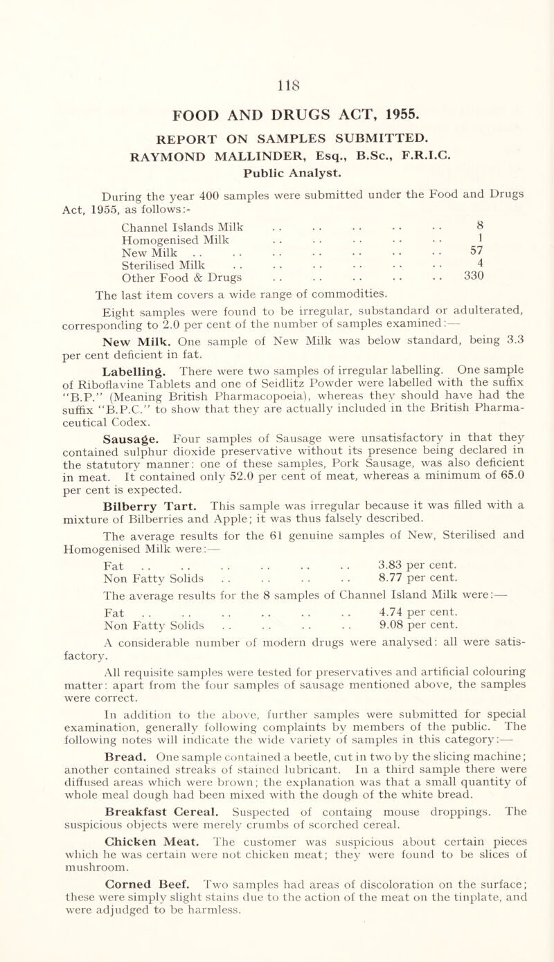 FOOD AND DRUGS ACT, 1955. REPORT ON SAMPLES SUBMITTED. RAYMOND MALLINDER, Esq., B.Sc., F.R.I.C. Public Analyst. During the year 400 samples were submitted under the Food and Drugs Act, 1955, as follows:- Channel Islands Milk . . . . . • • • • • & Homogenised Milk New Milk . . . . . . • • • • • • • • 57 Sterilised Milk . . . . • • • • • • • • 4 Other Food & Drugs . . . . . . . • • • 330 The last item covers a wide range of commodities. Eight samples were found to be irregular, substandard or adulterated, corresponding to 2.0 per cent of the number of samples examined:— New Milk. One sample of New Milk was below standard, being 3.3 per cent deficient in fat. Labelling. There were two samples of irregular labelling. One sample of Riboflavine Tablets and one of Seidlitz Powder were labelled with the suffix “B.P.” (Meaning British Pharmacopoeia), whereas they should have had the suffix “B.P.C.” to show that they are actually included in the British Pharma- ceutical Codex. Sausage. Four samples of Sausage were unsatisfactory in that they contained sulphur dioxide preservative without its presence being declared in the statutory manner: one of these samples, Pork Sausage, was also deficient in meat. It contained only 52.0 per cent of meat, whereas a minimum of 65.0 per cent is expected. Bilberry Tart. This sample was irregular because it was filled with a mixture of Bilberries and Apple; it was thus falsely described. The average results for the 61 genuine samples of New, Sterilised and Homogenised Milk were:— Fat . . . . . . . . . . . . 3.83 per cent. Non Fatty Solids . . . . . . . . 8.77 per cent. The average results for the 8 samples of Channel Island Milk were:— Fat . . . . . . . . . . • . 4.74 per cent. Non Fatty Solids . . . . . . . . 9.08 per cent. A considerable number of modern drugs were analysed: all were satis- factory. All requisite samples were tested for preservatives and artificial colouring matter: apart from the four samples of sausage mentioned above, the samples were correct. In addition to the above, further samples were submitted for special examination, generally following complaints by members of the public. The following notes will indicate the wide variety of samples in this category:— Bread. One sample contained a beetle, cut in two by the slicing machine; another contained streaks of stained lubricant. In a third sample there were diffused areas which were brown; the explanation was that a small quantity of whole meal dough had been mixed with the dough of the white bread. Breakfast Cereal. Suspected of containg mouse droppings. The suspicious objects were merely crumbs of scorched cereal. Chicken Meat. The customer was suspicious about certain pieces which he was certain were not chicken meat; they were found to be slices of mushroom. Corned Beef. Two samples had areas of discoloration on the surface; these were simply slight stains due to the action of the meat on the tinplate, and were adjudged to be harmless.