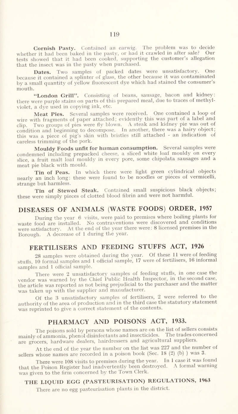 Cornish Pasty. Contained an earwig. The problem was to decide whether it had been baked in the pasty, or had it crawled in after sale? Our tests showed that it had been cooked, supporting the customer’s allegation that the insect was in the pasty when purchased. Dates. Two samples of packed dates were unsatisfactory. One because it contained a splinter of glass, the other because it was contaminated by a small quantity of yellow fluorescent dye which had stained the consumer’s mouth. “London Grill”. Consisting of beans, sausage, bacon and kidney: there were purple stains on parts of this prepared meal, due to traces of methyl- violet, a dye used in copying ink, etc. Meat Pies. Several samples were received. One contained a loop of wire with fragments of paper attached; evidently this was part of a label and clip. Two groups of pies were fly blown. A steak and kidney pie was out of condition and beginning to decompose. In another, there was a hairy object; this was a piece of pig’s skin with bristles still attached - an indication ol careless trimming of the pork. Mouldy Foods unfit for human consumption. Several samples were condemned including prepacked cheese, a sliced white loaf mouldy on every slice, a fruit malt loaf mouldy in every pore, some chipolata sausages and a meat pie black with mould. Tin of Peas. In which there were light green cylindrical objects nearly an inch long: these were found to be noodles or pieces of vermicelli, strange but harmless. Tin of Stewed Steak. Contained small suspicious black objects; these were simply pieces of clotted blood fibrin and weie not harmful. DISEASES OF ANIMALS (WASTE FOODS) ORDER, 1957 During the year 6 visits, were paid to premises where boiling plants for waste food are installed. No contraventions were discovered and conditions were satisfactory. At the end of the year there were: 8 licensed premises in the Borough. A decrease of 1 during the year. FERTILISERS AND FEEDING STUFFS ACT, 1926 28 samples were obtained during the year. Of these 11 were of feeding stuffs, 10 formal samples and 1 official sample, 17 were of fertilisers, 16 informal samples and 1 official sample. There were 2 unsatisfactory samples of feeding stuffs, in one case the vendor was warned by the Chief Public Health Inspector, in the second case, the article was reported as not being prejudicial to the purchaser and the mattei was taken up with the supplier and manufacturer. Of the 3 unsatisfactory samples of fertilisers, 2 were referred to the authority of the area of production and in the third case the statutory statement was reprinted to give a correct statement of the contents. PHARMACY AND POISONS ACT, 1933. The poisons sold by persons whose names are on the list of sellers consists mainly of ammonia, phenol disinfectants and insecticides. The tiades concerned are grocers, hardware dealers, hairdressers and agricultural suppliers. At the end of the year the number on the list was 227 and the number of sellers whose names are recorded in a poison book (Sec. 18 (2) (b) ) was 3. There were 108 visits to premises during the year. In 1 case it was found that the Poison Register had inadvertently been destroyed. A formal warning was given to the firm concerned by the Town Clerk. THE LIQUID EGG (PASTEURISATION) REGULATIONS, 1963 There are no egg pasteurisation plants in the district.