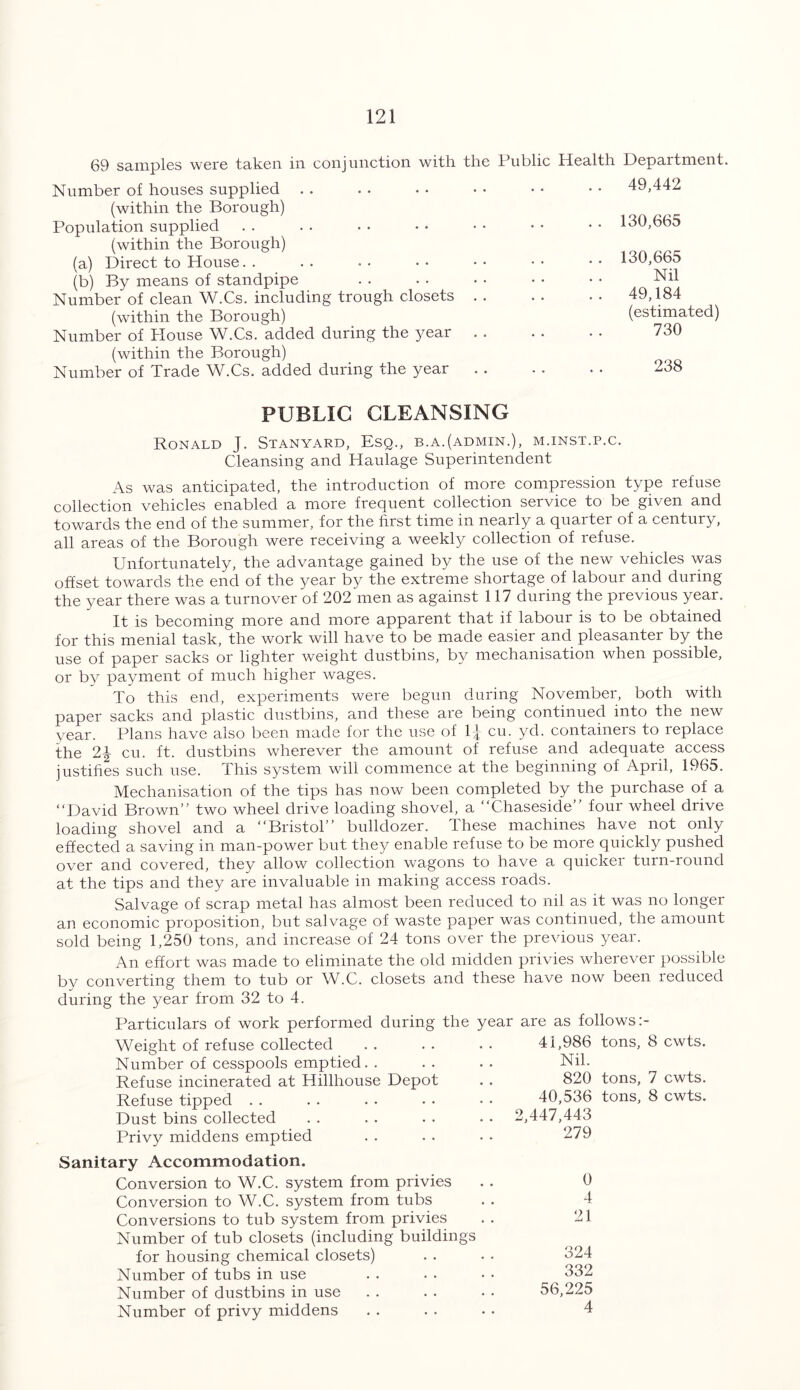 69 samples were taken in conjunction with the Public Health Number of houses supplied (within the Borough) Population supplied (within the Borough) (a) Direct to House (b) By means of standpipe Number of clean W.Cs. including trough closets (within the Borough) Number of House W.Cs. added during the year (within the Borough) Number of Trade W.Cs. added during the year Department. 49,442 130,665 130,665 Nil 49,184 (estimated) 730 238 PUBLIC CLEANSING Ronald J. Stanyard, Esq., b.a.(admin.), m.inst.p.c. Cleansing and Haulage Superintendent As was anticipated, the introduction of more compression type refuse collection vehicles enabled a more frequent collection service to be given and towards the end of the summer, for the first time in nearly a quarter of a century, all areas of the Borough were receiving a weekly collection of refuse. Unfortunately, the advantage gained by the use of the new vehicles was offset towards the end of the year by the extreme shortage of labour and during the year there was a turnover of 202 men as against 117 during the previous year. It is becoming more and more apparent that if labour is to be obtained for this menial task, the work will have to be made easier and pleasanter by the use of paper sacks or lighter weight dustbins, by mechanisation when possible, or by payment of much higher wages. To this end, experiments were begun during November, both with paper sacks and plastic dustbins, and these are being continued into the new year. Plans have also been made for the use of T| cu. yd. containers to replace the 2-| cu. ft. dustbins wherever the amount of refuse and adequate access justifies such use. This system will commence at the beginning of April, 1965. Mechanisation of the tips has now been completed by the purchase of a “David Brown” two wheel drive loading shovel, a “Chaseside” four wheel drive loading shovel and a “Bristol” bulldozer. These machines have not only effected a saving in man-power but they enable refuse to be more quickly pushed over and covered, they allow collection wagons to have a quicker turn-round at the tips and they are invaluable in making access roads. Salvage of scrap metal has almost been reduced to nil as it was no longer an economic proposition, but salvage of waste paper was continued, the amount sold being 1,250 tons, and increase of 24 tons over the previous year. An effort was made to eliminate the old midden privies wherever possible by converting them to tub or W.C. closets and these have now been reduced during the year from 32 to 4. Particulars of work performed during the year are as follows Weight of refuse collected . . . . . . 41,986 tons, 8 cwts. Number of cesspools emptied. . Refuse incinerated at Hillhouse Depot Refuse tipped Dust bins collected Privy middens emptied Nil. 820 40,536 2,447,443 279 tons, 7 cwts. tons, 8 cwts. Sanitary Accommodation. Conversion to W.C. system from privies Conversion to W.C. system from tubs Conversions to tub system from privies Number of tub closets (including buildings for housing chemical closets) Number of tubs in use Number of dustbins in use Number of privy middens 0 4 21 324 332 56,225 4