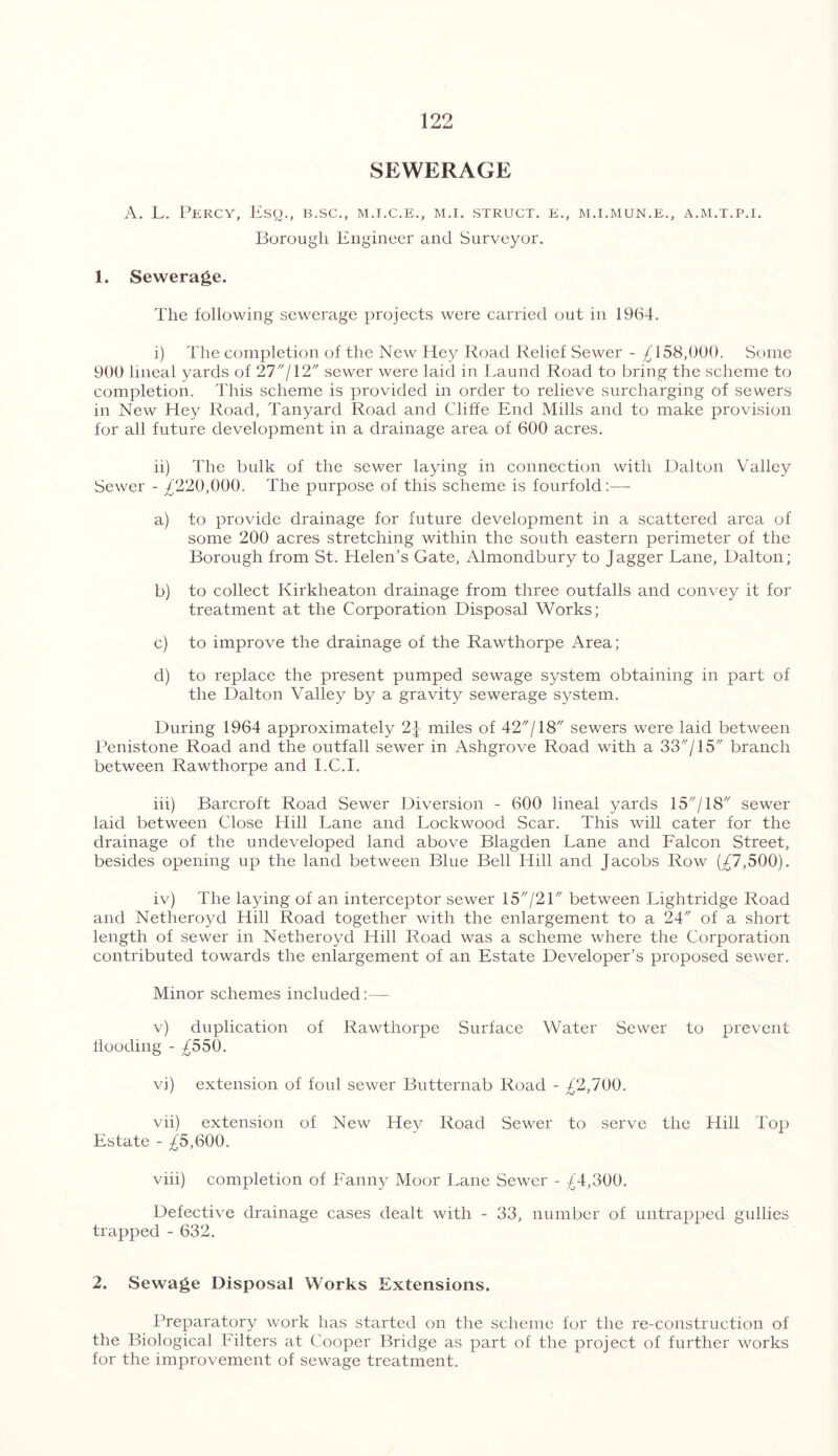 SEWERAGE A. L. Percy, Esq., b.sc., m.i.c.e., m.i. struct, k., m.i.mun.e., a.m.t.p.i. Borough Engineer and Surveyor. 1. Sewerage. The following sewerage projects were carried out in 1964. i) The completion of the New Hey Road Relief Sewer - £158,000. Some 900 lineal yards of 27/12 sewer were laid in Laund Road to bring the scheme to completion. This scheme is provided in order to relieve surcharging of sewers in New Hey Road, Tanyard Road and Cliffe End Mills and to make provision for all future development in a drainage area of 600 acres. ii) The bulk of the sewer laying in connection with Dalton Valley Sewer - £220,000. The purpose of this scheme is fourfold:—- a) to provide drainage for future development in a scattered area of some 200 acres stretching within the south eastern perimeter of the Borough from St. Helen’s Gate, Almondbury to jagger Lane, Dalton; b) to collect Kirkheaton drainage from three outfalls and convey it for treatment at the Corporation Disposal Works; c) to improve the drainage of the Rawthorpe Area; d) to replace the present pumped sewage system obtaining in part of the Dalton Valley by a gravity sewerage system. During 1964 approximately 2\ miles of 42/18 sewers were laid between Penistone Road and the outfall sewer in Ashgrove Road with a 33/15 branch between Rawthorpe and I.C.I. iii) Barcroft Road Sewer Diversion - 600 lineal yards 15/18 sewer laid between Close Hill Lane and Lockwood Scar. This will cater for the drainage of the undeveloped land above Blagden Lane and Falcon Street, besides opening up the land between Blue Bell Hill and Jacobs Row (£7,500). iv) The laying of an interceptor sewer 15/21 between Lightridge Road and Netheroyd Hill Road together with the enlargement to a 24 of a short length of sewer in Netheroyd Hill Road was a scheme where the Corporation contributed towards the enlargement of an Estate Developer’s proposed sewer. Minor schemes included:— v) duplication of Rawthorpe Surface Water Sewer to prevent Hooding - £550. vj) extension of foul sewer Butternab Road - £2,100. vii) extension of New Hey Road Sewer to serve the Hill Top Estate - £5,600. viii) completion of Fanny Moor Lane Sewer - £4,300. Defective drainage cases dealt with - 33, number of untrapped gullies trapped - 632. 2. Sewage Disposal Works Extensions. Preparatory work has started on the scheme for the re-construction of the Biological Filters at Cooper Bridge as part of the project of further works for the improvement of sewage treatment.