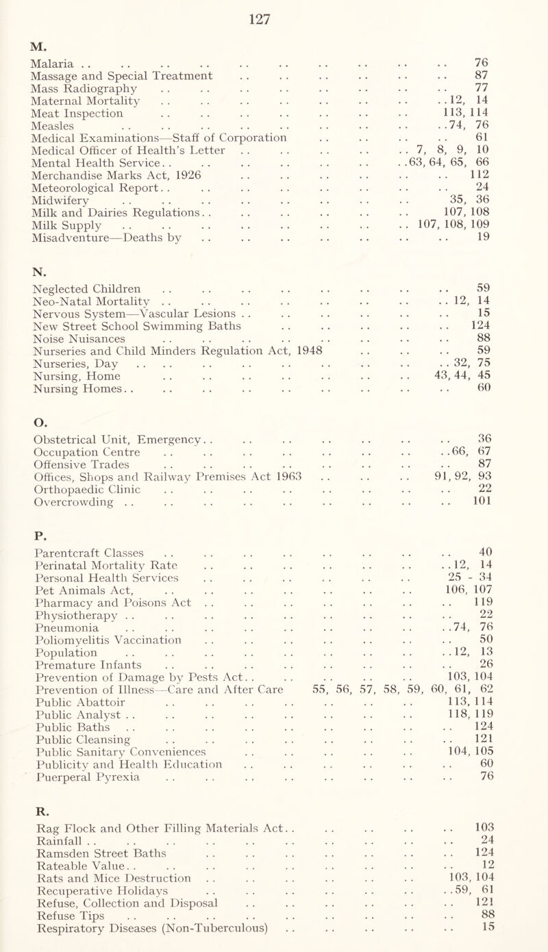 M. Malaria Massage and Special Treatment Mass Radiography Maternal Mortality Meat Inspection Measles Medical Examinations—Staff of Corporation Medical Officer of Health’s Letter Mental Health Service. . Merchandise Marks Act, 1926 Meteorological Report Midwifery Milk and Dairies Regulations Milk Supply Misadventure—Deaths by 76 87 77 ..12, 14 113,114 ..74, 76 61 . . 7, 8, 9, 10 ..63,64,65, 66 112 24 35, 36 107,108 . . 107, 108, 109 19 N. Neglected Children Neo-Natal Mortality Nervous System—Vascular Lesions New Street School Swimming Baths Noise Nuisances Nurseries and Child Minders Regulation Act, 1948 Nurseries, Day .... Nursing, Home Nursing Homes 59 . . 12, 14 15 124 88 59 . . 32, 75 43,44, 45 60 O. Obstetrical Unit, Emergency Occupation Centre Offensive Trades Offices, Shops and Railway Premises Act 1963 Orthopaedic Clinic Overcrowding 36 . . 66, 67 87 91,92, 93 22 101 P. Parentcraft Classes Perinatal Mortality Rate Personal Health Services Pet Animals Act, Pharmacy and Poisons Act Physiotherapy Pneumonia Poliomyelitis Vaccination Population Premature Infants Prevention of Damage by Pests Act. . Prevention of Illness—Care and After Care Public Abattoir Public Analyst Public Baths Public Cleansing Public Sanitary Conveniences Publicity and Health Education Puerperal Pyrexia 55 56, 57 58, 59, 40 ..12, 14 25 - 34 106, 107 119 22 ..74, 76 50 ..12, 13 26 103, 104 60, 61, 62 113,114 118, 119 124 121 104, 105 60 76 R. Rag Flock and Other Filling Materials Act. Rainfall Ramsden Street Baths Rateable Value. . Rats and Mice Destruction Recuperative Holidays Refuse, Collection and Disposal Refuse Tips Respiratory Diseases (Non-Tuberc.ulous) 103 24 124 12 103, 104 ..59, 61 121 88 15