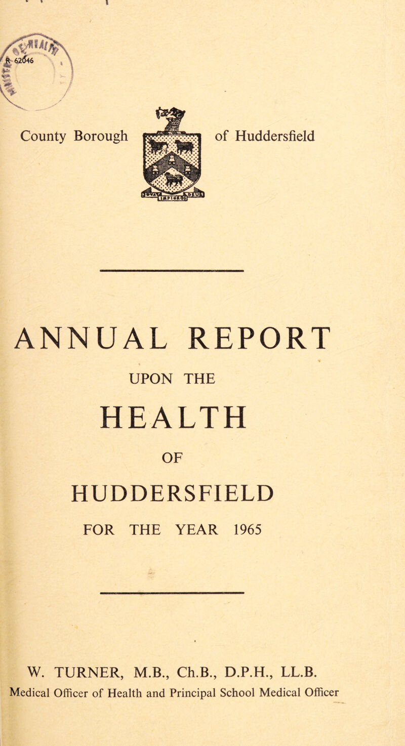 I County Borough of Huddersfield ANNUAL REPORT UPON THE HEALTH OF HUDDERSFIELD FOR THE YEAR 1965 W. TURNER, M.B., Ch.B., D.P.H., LL.B. Medical Officer of Health and Principal School Medical Officer