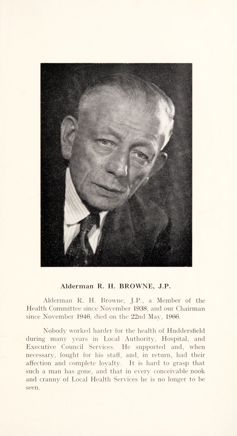 Alderman R. H. BROWNE, J.P. Alderman R. H. Browne, J.P., a Member of the Health Committee since November 1938, and our Chairman since November 1946, died on the 22nd May, 1966. Nobody worked harder for the health of Huddersfield during many years in Local Authority, Hospital, and Executive Council Services. He supported and, when necessary, fought for his staff, and, in return, had their affection and complete loyalty. It is hard to grasp that such a man has gone, and that in every conceivable nook and cranny of Local Health Services he is no longer to be seen.