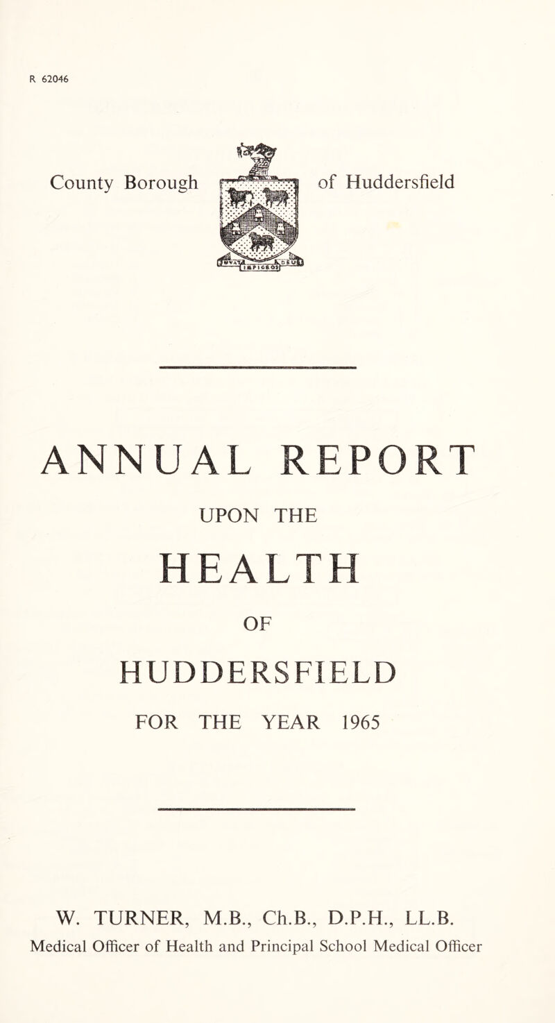 R 62046 County Borough of Huddersfield ANNUAL REPORT UPON THE HEALTH OF HUDDERSFIELD FOR THE YEAR 1965 W. TURNER, M.B., Ch.B., D.P.H., LL.B. Medical Officer of Health and Principal School Medical Officer