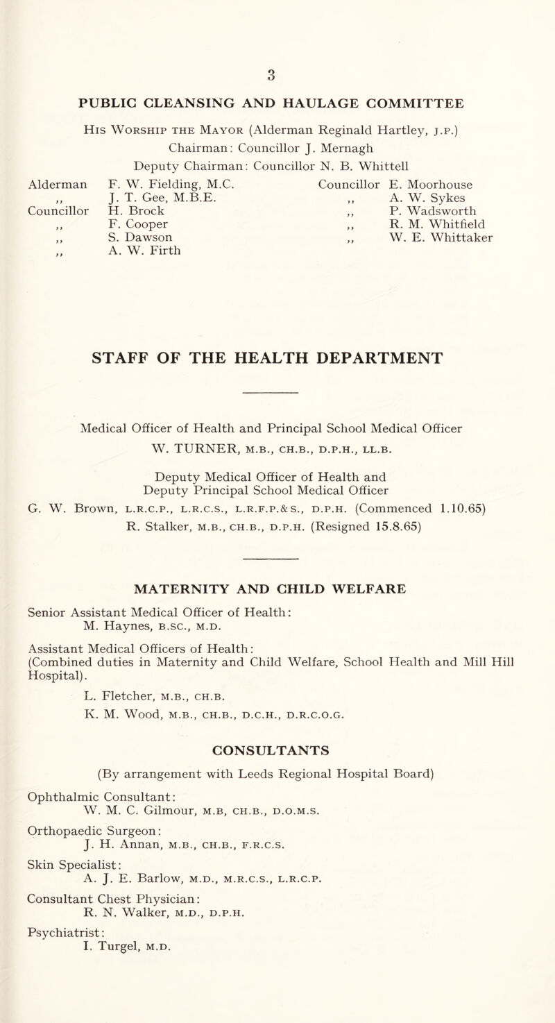 PUBLIC CLEANSING AND HAULAGE COMMITTEE His Worship the Mayor (Alderman Reginald Hartley, j.p.) Chairman: Councillor J. Mernagh Deputy Chairman: Councillor N. B. Whittell Alderman F. W. Fielding, M.C. ,, J. T. Gee, M.B.E. Councillor H. Brock ,, F. Cooper ,, S. Dawson A. W. Firth Councillor E. Moorhouse ,, A. W. Sykes ,, P. Wadsworth „ R. M. Whitfield ,, W. E. Whittaker STAFF OF THE HEALTH DEPARTMENT Medical Officer of Health and Principal School Medical Officer W. TURNER, M.B., CH.B., D.P.H., LL.B. Deputy Medical Officer of Health and Deputy Principal School Medical Officer G. W. Brown, l.r.c.p., l.r.c.s., l.r.f.p.&s., d.p.h. (Commenced 1.10.65) R. Stalker, m.b., ch.b., d.p.h. (Resigned 15.8.65) MATERNITY AND CHILD WELFARE Senior Assistant Medical Officer of Health: M. Haynes, b.sc., m.d. Assistant Medical Officers of Health: (Combined duties in Maternity and Child Welfare, School Health and Mill Hill Hospital). L. Fletcher, m.b., ch.b. K. M. Wood, M.B., CH.B., D.C.H., D.R.C.O.G. CONSULTANTS (By arrangement with Leeds Regional Hospital Board) Ophthalmic Consultant: W. M. C. Gilmour, m.b, ch.b., d.o.m.s. Orthopaedic Surgeon: J. H. Annan, m.b., ch.b., f.r.c.s. Skin Specialist: A. J. E. Barlow, m.d., m.r.c.s., l.r.c.p. Consultant Chest Physician: R. N. Walker, m.d., d.p.h. Psychiatrist: I. Turgel, m.d.