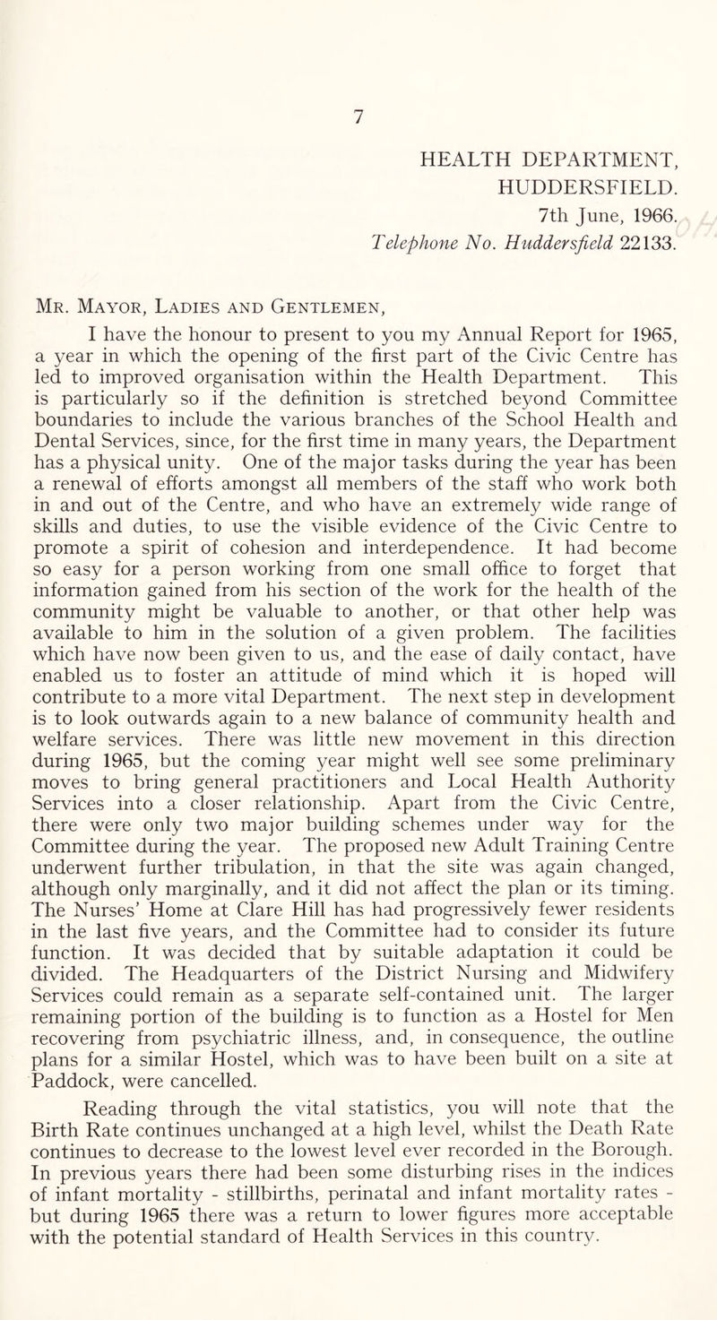 HEALTH DEPARTMENT, HUDDERSFIELD. 7th June, 1966. Telephone No. Huddersfield 22133. Mr. Mayor, Ladies and Gentlemen, I have the honour to present to you my Annual Report for 1965, a year in which the opening of the first part of the Civic Centre has led to improved organisation within the Health Department. This is particularly so if the definition is stretched beyond Committee boundaries to include the various branches of the School Health and Dental Services, since, for the first time in many years, the Department has a physical unity. One of the major tasks during the year has been a renewal of efforts amongst all members of the staff who work both in and out of the Centre, and who have an extremely wide range of skills and duties, to use the visible evidence of the Civic Centre to promote a spirit of cohesion and interdependence. It had become so easy for a person working from one small office to forget that information gained from his section of the work for the health of the community might be valuable to another, or that other help was available to him in the solution of a given problem. The facilities which have now been given to us, and the ease of daily contact, have enabled us to foster an attitude of mind which it is hoped will contribute to a more vital Department. The next step in development is to look outwards again to a new balance of community health and welfare services. There was little new movement in this direction during 1965, but the coming year might well see some preliminary moves to bring general practitioners and Local Health Authority Services into a closer relationship. Apart from the Civic Centre, there were only two major building schemes under way for the Committee during the year. The proposed new Adult Training Centre underwent further tribulation, in that the site was again changed, although only marginally, and it did not affect the plan or its timing. The Nurses’ Home at Clare Hill has had progressively fewer residents in the last five years, and the Committee had to consider its future function. It was decided that by suitable adaptation it could be divided. The Headquarters of the District Nursing and Midwifery Services could remain as a separate self-contained unit. The larger remaining portion of the building is to function as a Hostel for Men recovering from psychiatric illness, and, in consequence, the outline plans for a similar Hostel, which was to have been built on a site at Paddock, were cancelled. Reading through the vital statistics, you will note that the Birth Rate continues unchanged at a high level, whilst the Death Rate continues to decrease to the lowest level ever recorded in the Borough. In previous years there had been some disturbing rises in the indices of infant mortality - stillbirths, perinatal and infant mortality rates - but during 1965 there was a return to lower figures more acceptable with the potential standard of Health Services in this country.