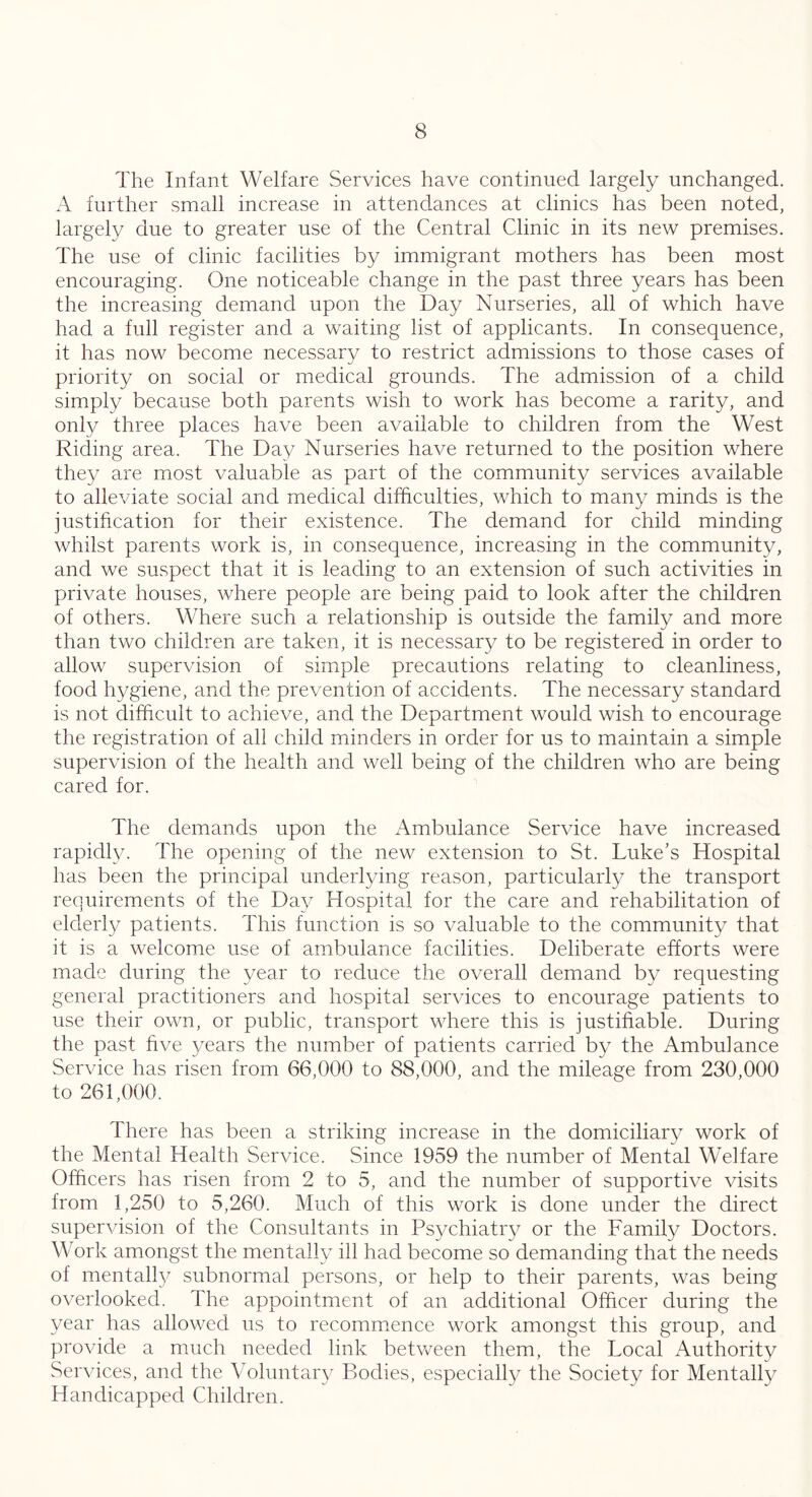 The Infant Welfare Services have continued largely unchanged. A further small increase in attendances at clinics has been noted, largely due to greater use of the Central Clinic in its new premises. The use of clinic facilities by immigrant mothers has been most encouraging. One noticeable change in the past three years has been the increasing demand upon the Day Nurseries, all of which have had a full register and a waiting list of applicants. In consequence, it has now become necessary to restrict admissions to those cases of priority on social or medical grounds. The admission of a child simply because both parents wish to work has become a rarity, and only three places have been available to children from the West Riding area. The Day Nurseries have returned to the position where they are most valuable as part of the community services available to alleviate social and medical difficulties, which to many minds is the justification for their existence. The demand for child minding whilst parents work is, in consequence, increasing in the community, and we suspect that it is leading to an extension of such activities in private houses, where people are being paid to look after the children of others. Where such a relationship is outside the family and more than two children are taken, it is necessary to be registered in order to allow supervision of simple precautions relating to cleanliness, food hygiene, and the prevention of accidents. The necessary standard is not difficult to achieve, and the Department would wish to encourage the registration of all child minders in order for us to maintain a simple supervision of the health and well being of the children who are being cared for. The demands upon the Ambulance Service have increased rapidly. The opening of the new extension to St. Luke’s Hospital has been the principal underlying reason, particularly the transport requirements of the Day Hospital for the care and rehabilitation of elderly patients. This function is so valuable to the community that it is a welcome use of ambulance facilities. Deliberate efforts were made during the year to reduce the overall demand by requesting general practitioners and hospital services to encourage patients to use their own, or public, transport where this is justifiable. During the past five years the number of patients carried by the Ambulance Service has risen from 66,000 to 88,000, and the mileage from 230,000 to 261,000. There has been a striking increase in the domiciliary work of the Mental Health Service. Since 1959 the number of Mental Welfare Officers has risen from 2 to 5, and the number of supportive visits from 1,250 to 5,260. Much of this work is done under the direct supervision of the Consultants in Ps}/chiatry or the Family Doctors. Work amongst the mentally ill had become so demanding that the needs of mentally subnormal persons, or help to their parents, was being overlooked. The appointment of an additional Officer during the year has allowed us to recommence work amongst this group, and provide a much needed link between them, the Local Authority Services, and the Voluntary Bodies, especially the Society for Mentally Handicapped Children.