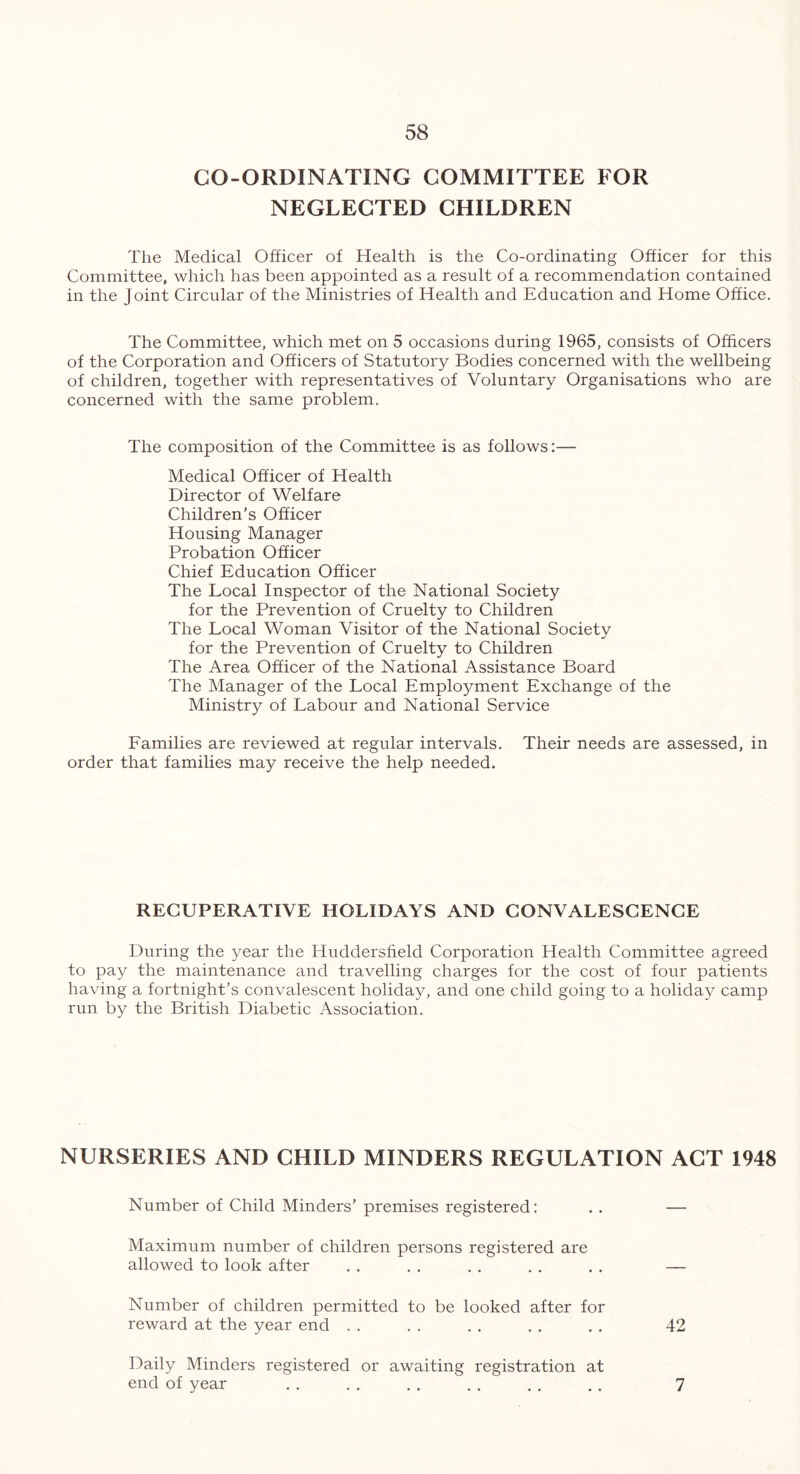 CO-ORDINATING COMMITTEE FOR NEGLECTED CHILDREN The Medical Officer of Health is the Co-ordinating Officer for this Committee, which has been appointed as a result of a recommendation contained in the Joint Circular of the Ministries of Health and Education and Home Office. The Committee, which met on 5 occasions during 1965, consists of Officers of the Corporation and Officers of Statutory Bodies concerned with the wellbeing of children, together with representatives of Voluntary Organisations who are concerned with the same problem. The composition of the Committee is as follows:— Medical Officer of Health Director of Welfare Children’s Officer Housing Manager Probation Officer Chief Education Officer The Local Inspector of the National Society for the Prevention of Cruelty to Children The Local Woman Visitor of the National Society for the Prevention of Cruelty to Children The Area Officer of the National Assistance Board The Manager of the Local Employment Exchange of the Ministry of Labour and National Service Families are reviewed at regular intervals. Their needs are assessed, in order that families may receive the help needed. RECUPERATIVE HOLIDAYS AND CONVALESCENCE During the year the Huddersfield Corporation Health Committee agreed to pay the maintenance and travelling charges for the cost of four patients having a fortnight’s convalescent holiday, and one child going to a holiday camp run by the British Diabetic Association. NURSERIES AND CHILD MINDERS REGULATION ACT 1948 Number of Child Minders’ premises registered: . . — Maximum number of children persons registered are allowed to look after . . . . . . . . . . — Number of children permitted to be looked after for reward at the year end . . . . . . . . . . 42 Daily Minders registered or awaiting registration at end of year . . . . . . . . . . . . 7