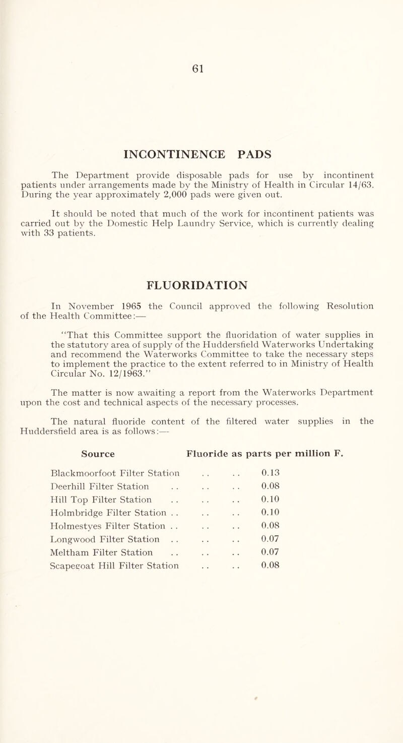 INCONTINENCE PADS The Department provide disposable pads for use by incontinent patients under arrangements made by the Ministry of Health in Circular 14/63. During the year approximately 2,000 pads were given out. It should be noted that much of the work for incontinent patients was carried out by the Domestic Help Laundry Service, which is currently dealing with 33 patients. FLUORIDATION In November 1965 the Council approved the following Resolution of the Health Committee:—- “That this Committee support the fluoridation of water supplies in the statutory area of supply of the Huddersfield Waterworks Undertaking and recommend the Waterworks Committee to take the necessary steps to implement the practice to the extent referred to in Ministry of Health Circular No. 12/1963.” The matter is now awaiting a report from the Waterworks Department upon the cost and technical aspects of the necessary processes. The natural fluoride content of the filtered water supplies in the Huddersfield area is as follows:— Source Fluoride as parts per million F. Blackmoorfoot Filter Station Deerhill Filter Station Hill Top Filter Station Holmbridge Filter Station . . Holmestyes Filter Station . . Longwood Filter Station Meltham Filter Station Scapegoat Hill Filter Station 0.13 0.08 0.10 0.10 0.08 0.07 0.07 0.08