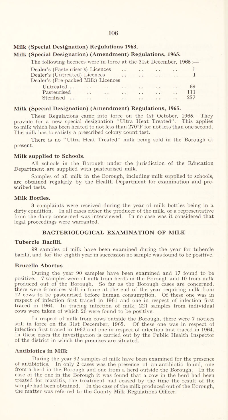 Milk (Special Designation) Regulations 1963. Milk (Special Designation) (Amendment) Regulations, 1965. The following licences were in force at the 31st December, 1965:— Dealer’s (Pasteuriser’s) Licences Dealer’s (Untreated) Licences Dealer’s (Pre-packed Milk) Licences 1 1 69 111 257 Untreated . . Pasteurised Sterilised . . Milk (Special Designation) (Amendment) Regulations, 1965. These Regulations came into force on the 1st October, 1965. They provide for a new special designation “Ultra Heat Treated’’. This applies to milk which has been heated to not less than 270°F for not less than one second. The milk has to satisfy a prescribed colony count test. There is no “Ultra Heat Treated’’ milk being sold in the Borough at present. Milk supplied to Schools. All schools in the Borough under the jurisdiction of the Education Department are supplied with pasteurised milk. Samples of all milk in the Borough, including milk supplied to schools, are obtained regularly by the Health Department for examination and pre- scribed tests. Milk Bottles. 3 complaints were received during the year of milk bottles being in a dirty condition. In all cases either the producer of the milk, or a representative from the dairy concerned was interviewed. In no case was it considered that legal proceedings were warranted. BACTERIOLOGICAL EXAMINATION OF MILK Tubercle Bacilli. 99 samples of milk have been examined during the year for tubercle bacilli, and for the eighth year in succession no sample was found to be positive. Brucella Abortus During the year 90 samples have been examined and 17 found to be positive. 7 samples were of milk from herds in the Borough and 10 from milk produced out of the Borough. So far as the Borough cases are concerned, there were 6 notices still in force at the end of the year requiring milk from 12 cows to be pasteurised before human consumption. Of these one was in respect of infection first traced in 1961 and one in respect of infection first traced in 1964. In tracing infection of milk, 221 samples from individual cows were taken of which 26 were found to be positive. In respect of milk from cows outside the Borough, there were 7 notices still in force on the 31st December, 1965. Of these one was in respect of infection first traced in 1962 and one in respect of infection first traced in 1964. In these cases the investigation is carried out by the Public Health Inspector of the district in which the premises are situated. Antibiotics in Milk During the year 92 samples of milk have been examined for the presence of antibiotics. In only 2 cases was the presence of an antibiotic found, one from a herd in the Borough and one from a herd outside the Borough. In the case of the one in the Borough it was found that a cow in the herd had been treated for mastitis, the treatment had ceased by the time the result of the sample had been obtained. In the case of the milk produced out of the Borough, the matter was referred to the County Milk Regulations Officer.