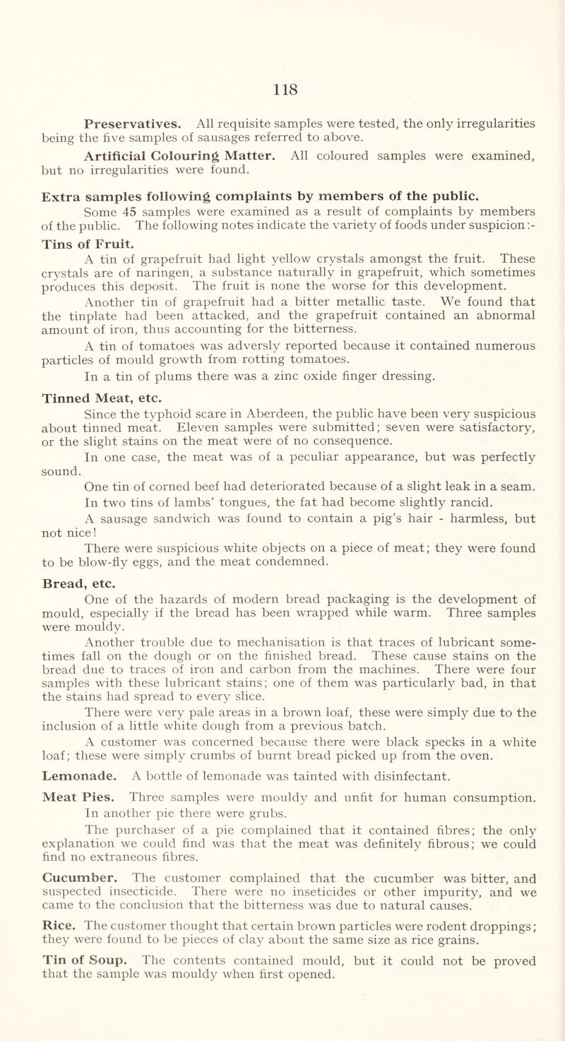 Preservatives. All requisite samples were tested, the only irregularities being the five samples of sausages referred to above. Artificial Colouring Matter. All coloured samples were examined, but no irregularities were found. Extra samples following complaints by members of the public. Some 45 samples were examined as a result of complaints by members of the public. The following notes indicate the variety of foods under suspicion :- Tins of Fruit. A tin of grapefruit had light yellow crystals amongst the fruit. These crystals are of naringen, a substance naturally in grapefruit, which sometimes produces this deposit. The fruit is none the worse for this development. Another tin of grapefruit had a bitter metallic taste. We found that the tinplate had been attacked, and the grapefruit contained an abnormal amount of iron, thus accounting for the bitterness. A tin of tomatoes was adversly reported because it contained numerous particles of mould growth from rotting tomatoes. In a tin of plums there was a zinc oxide finger dressing. Tinned Meat, etc. Since the typhoid scare in Aberdeen, the public have been very suspicious about tinned meat. Eleven samples were submitted; seven were satisfactory, or the slight stains on the meat were of no consequence. In one case, the meat was of a peculiar appearance, but was perfectly sound. One tin of corned beef had deteriorated because of a slight leak in a seam. In two tins of lambs’ tongues, the fat had become slightly rancid. A sausage sandwich was found to contain a pig’s hair - harmless, but not nice! There were suspicious white objects on a piece of meat; they were found to be blow-fly eggs, and the meat condemned. Bread, etc. One of the hazards of modern bread packaging is the development of mould, especially if the bread has been wrapped while warm. Three samples were mouldy. Another trouble due to mechanisation is that traces of lubricant some- times fall on the dough or on the finished bread. These cause stains on the bread due to traces of iron and carbon from the machines. There were four samples with these lubricant stains; one of them was particularly bad, in that the stains had spread to every slice. There were very pale areas in a brown loaf, these were simply due to the inclusion of a little white dough from a previous batch. A customer was concerned because there were black specks in a white loaf; these were simply crumbs of burnt bread picked up from the oven. Lemonade. A bottle of lemonade was tainted with disinfectant. Meat Pies. Three samples were mouldy and unfit for human consumption. In another pie there were grubs. The purchaser of a pie complained that it contained fibres; the only explanation we could find was that the meat was definitely fibrous; we could find no extraneous fibres. Cucumber. The customer complained that the cucumber was bitter, and suspected insecticide. There were no inseticides or other impurity, and we came to the conclusion that the bitterness was due to natural causes. Rice. The customer thought that certain brown particles were rodent droppings; they were found to be pieces of clay about the same size as rice grains. Tin of Soup. The contents contained mould, but it could not be proved that the sample was mouldy when first opened.