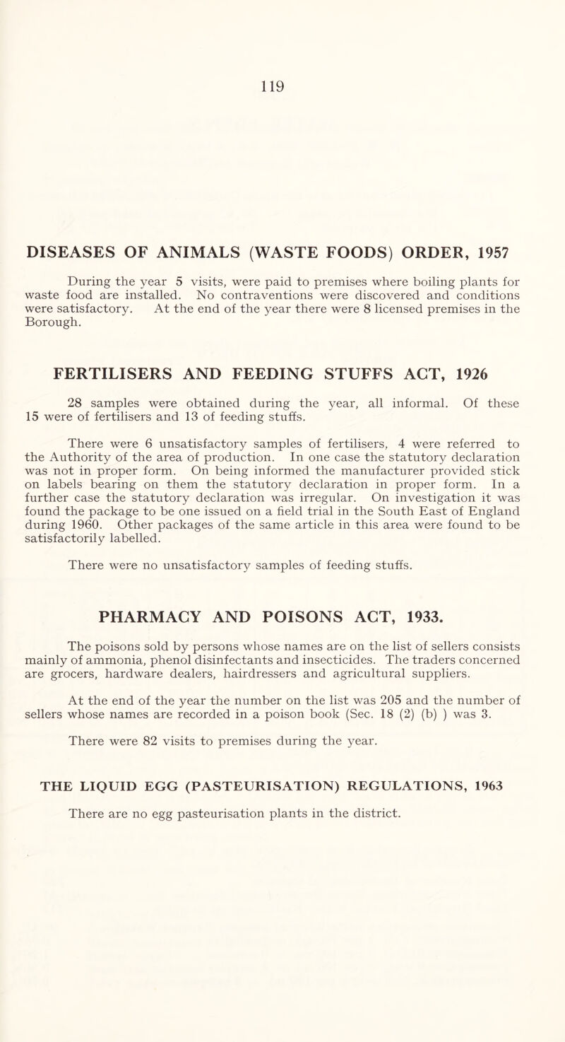 DISEASES OF ANIMALS (WASTE FOODS) ORDER, 1957 During the year 5 visits, were paid to premises where boiling plants for waste food are installed. No contraventions were discovered and conditions were satisfactory. At the end of the year there were 8 licensed premises in the Borough. FERTILISERS AND FEEDING STUFFS ACT, 1926 28 samples were obtained during the year, all informal. Of these 15 were of fertilisers and 13 of feeding stuffs. There were 6 unsatisfactory samples of fertilisers, 4 were referred to the Authority of the area of production. In one case the statutory declaration was not in proper form. On being informed the manufacturer provided stick on labels bearing on them the statutory declaration in proper form. In a further case the statutory declaration was irregular. On investigation it was found the package to be one issued on a field trial in the South East of England during 1960. Other packages of the same article in this area were found to be satisfactorily labelled. There were no unsatisfactory samples of feeding stuffs. PHARMACY AND POISONS ACT, 1933. The poisons sold by persons whose names are on the list of sellers consists mainly of ammonia, phenol disinfectants and insecticides. The traders concerned are grocers, hardware dealers, hairdressers and agricultural suppliers. At the end of the year the number on the list was 205 and the number of sellers whose names are recorded in a poison book (Sec. 18 (2) (b) ) was 3. There were 82 visits to premises during the year. THE LIQUID EGG (PASTEURISATION) REGULATIONS, 1963 There are no egg pasteurisation plants in the district.