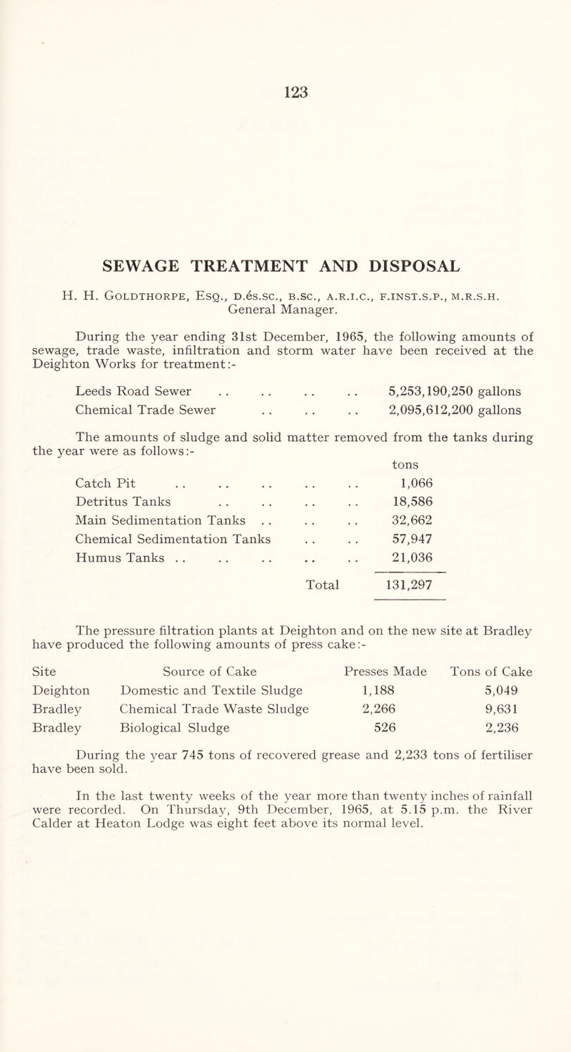 SEWAGE TREATMENT AND DISPOSAL H. H. Goldthorpe, Esq., D.es.sc., b.sc., a.r.i.c., f.inst.s.p., m.r.s.h. General Manager. During the year ending 31st December, 1965, the following amounts of sewage, trade waste, infiltration and storm water have been received at the Deighton Works for treatment Leeds Road Sewer . . . . . . . . 5,253,190,250 gallons Chemical Trade Sewer . . . . . . 2,095,612,200 gallons The amounts of sludge and solid matter removed from the tanks during the year were as follows tons Catch Pit . . . . . . . . . . 1,066 Detritus Tanks . . . . . . . . 18,586 Main Sedimentation Tanks . . . . . . 32,662 Chemical Sedimentation Tanks . . . . 57,947 Humus Tanks . . . . . . .. . . 21,036 Total 131,297 The pressure filtration plants at Deighton and on the new site at Bradley have produced the following amounts of press cake:- Site Source of Cake Presses Made Tons of Cake Deighton Domestic and Textile Sludge 1,188 5,049 Bradley Chemical Trade Waste Sludge 2,266 9,631 Bradley Biological Sludge 526 2,236 During the year 745 tons of recovered grease and 2,233 tons of fertiliser have been sold. In the last twenty weeks of the year more than twenty inches of rainfall were recorded. On Thursday, 9th December, 1965, at 5.15 p.m. the River Calder at Heaton Lodge was eight feet above its normal level.