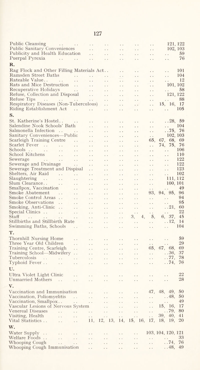 Public Cleansing Public Sanitary Conveniences Publicity and Health Education Puerpal Pyrexia R. Rag Flock and Other Filling Materials Act Ramsden Street Baths Rateable Value. . Rats and Mice Destruction Recuperative Holidays Refuse, Collection and Disposal Refuse Tips Respiratory Diseases (Non-Tuberculous) Riding Establishment Act S. St. Katherine’s Hostel Salendine Nook Schools’ Bath Salmonella Infection Sanitary Conveniences—Public Scarleigh Training Centre Scarlet Fever Schools School Kitchens Sewerage Sewerage and Drainage Sewerage Treatment and Dispisal Shelters, Air Raid Slaughtering Slum Clearance. . Smallpox, Vaccination Smoke Abatement Smoke Control Areas Smoke Observations Smoking, Anti-Clinic Special Clinics Staff Stillbirths and Stillbirth Rate Swimming Baths, Schools T. 121, 122 102, 103 59 76 101, 121, 15, 16, 101 104 12 102 58 122 88 17 105 65, 93, 4, 5, ..28, ! ]75, 102, 67, 68, 74, 75, 111, 100, 94, 95, ..21, 6, 37, . .12, 59 104 76 103 69 76 106 110 122 122 123 102 112 101 49 96 94 95 60 22 45 14 104 Thornhill Nursing Home Three Year Old Children Training Centre, Scarleigh Training School—Midwifery Tuberculosis Typhoid Fever U. Ultra Violet Fight Clinic Unmarried Mothers V. Vaccination and Immunisation Vaccination, Poliomyelitis Vaccination, Smallpox. . Vascular Fesions of Nervous System Venereal Diseases Visiting, Health Vital Statistics . . . . . . 11 W. Water Supply Welfare Foods Whooping Cough Whooping Cough Immunisation 59 29 65, 67, 68, 69 ..36, 37 ..77, 78 ..74, 76 22 28 47, 48, 49, 50 48, 50 49 15, 16, 17 79, 80 39 40, 41 12,' 13, 14, 15, 16, 17, 18^ 19! 20 103, 104, 120, 121 33 ..74, 76 ..48, 49