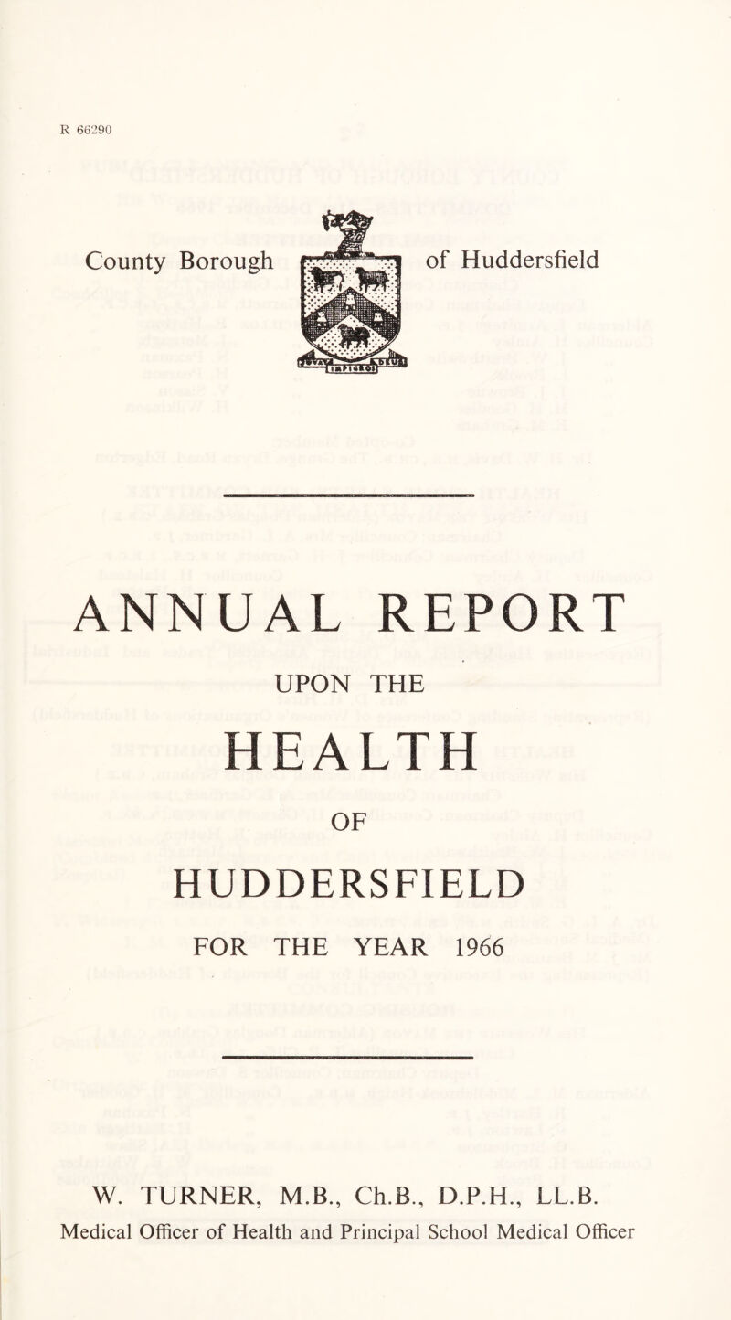 County Borough of Huddersfield ANNUAL REPORT UPON THE HEALTH OF HUDDERSFIELD FOR THE YEAR 1966 W. TURNER, M.B., Ch.B., D.P.H., LL.B. Medical Officer of Health and Principal School Medical Officer