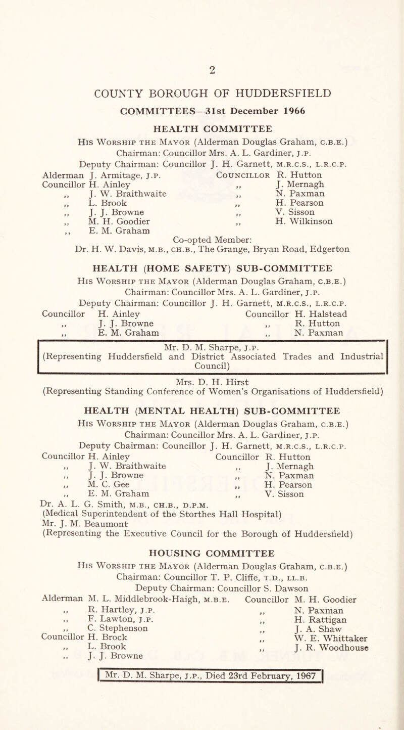 COUNTY BOROUGH OF HUDDERSFIELD COMMITTEES—31st December 1966 HEALTH COMMITTEE His Worship the Mayor (Alderman Douglas Graham, c.b.e.) Chairman: Councillor Mrs. A. L. Gardiner, J.p. Deputy Chairman: Councillor J. H. Garnett, m.r.c.s., l.r.c.p. Alderman J. Armitage, j.p. Councillor R. Hutton Councillor H. Ainley 9 9 J. Mernagh ,, J. W. Braithwaite 9 9 N. Paxman ,, L. Brook 9 9 H. Pearson ,, J. J. Browne 9 9 V. Sisson ,, M. H. Goodier ,, E. M. Graham 9 9 Co-opted Member: H. Wilkinson Dr. H. W. Davis, m.b., ch.b., The Grange, Bryan Road, Edgerton HEALTH (HOME SAFETY) SUB-COMMITTEE His Worship the Mayor (Alderman Douglas Graham, c.b.e.) Chairman: Councillor Mrs. A. L. Gardiner, j.p. Deputy Chairman: Councillor J. H. Garnett, m.r.c.s., l.r.c.p. Councillor H. Ainley Councillor H. Halstead ,, J. J. Browne ,, R. Hutton ,, E. M. Graham ,, N. Paxman Mr. D. M. Sharpe, j.p. (Representing Huddersfield and District Associated Trades and Industrial Council) Mrs. D. H. Hirst (Representing Standing Conference of Women’s Organisations of Huddersfield) HEALTH (MENTAL HEALTH) SUB-COMMITTEE His Worship the Mayor (Alderman Douglas Graham, c.b.e.) Chairman: Councillor Mrs. A. L. Gardiner, j.p. Deputy Chairman: Councillor J. H. Garnett, m.r.c.s., l.r.c.p. Councillor H. Ainley Councillor R. Hutton 9 9 J. W. Braith waite 9 9 J. Mernagh 9 9 J. J. Browne 9 9 N. Paxman 9 9 M. C. Gee 9 9 H. Pearson 9 t E. M. Graham 9 9 V. Sisson Dr. A. L. G. Smith, m.b., ch.b., d.p.m. (Medical Superintendent of the Storthes Hall Hospital) Mr. J. M. Beaumont (Representing the Executive Council for the Borough of Huddersfield) HOUSING COMMITTEE His Worship the Mayor (Alderman Douglas Graham, c.b.e.) Chairman: Councillor T. P. Cliffe, t.d., ll.b. Deputy Chairman: Councillor S. Dawson Alderman M. L. Middlebrook-Haigh, m.b.e. Councillor M. H. Goodier ,, R. Hartley, j.p. ,, F. Lawton, j.p. ,, C. Stephenson Councillor H. Brock ,, L. Brook ,, J- J- Browne N. Paxman H. Rattigan J. A. Shaw W. E. Whittaker J. R. Woodhouse | Mr. D. M. Sharpe, j.p.. Died 23rd February, 1967