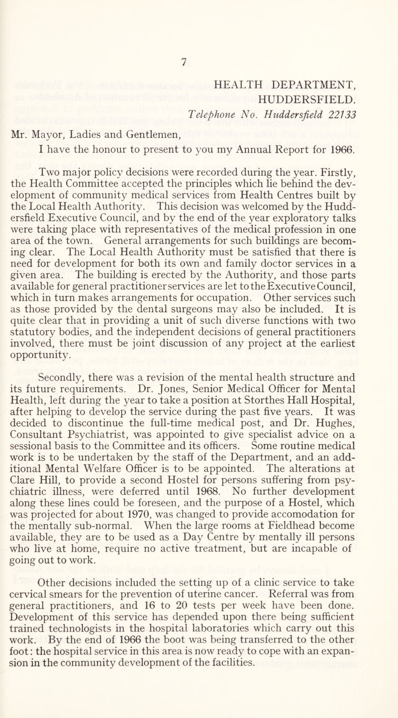 HEALTH DEPARTMENT, HUDDERSFIELD. Telephone No. Huddersfield 22133 Mr. Mayor, Ladies and Gentlemen, I have the honour to present to you my Annual Report for 1966. Two major policy decisions were recorded during the year. Firstly, the Health Committee accepted the principles which lie behind the dev- elopment of community medical services from Health Centres built by the Local Health Authority. This decision was welcomed by the Hudd- ersfield Executive Council, and by the end of the year exploratory talks were taking place with representatives of the medical profession in one area of the town. General arrangements for such buildings are becom- ing clear. The Local Health Authority must be satisfied that there is need for development for both its own and family doctor services in a given area. The building is erected by the Authority, and those parts available for general practitioner services are let to the Executive Council, which in turn makes arrangements for occupation. Other services such as those provided by the dental surgeons may also be included. It is quite clear that in providing a unit of such diverse functions with two statutory bodies, and the independent decisions of general practitioners involved, there must be joint discussion of any project at the earliest opportunity. Secondly, there was a revision of the mental health structure and its future requirements. Dr. Jones, Senior Medical Officer for Mental Health, left during the year to take a position at Storthes Hall Hospital, after helping to develop the service during the past five years. It was decided to discontinue the full-time medical post, and Dr. Hughes, Consultant Psychiatrist, was appointed to give specialist advice on a sessional basis to the Committee and its officers. Some routine medical work is to be undertaken by the staff of the Department, and an add- itional Mental Welfare Officer is to be appointed. The alterations at Clare Hill, to provide a second Hostel for persons suffering from psy- chiatric illness, were deferred until 1968. No further development along these lines could be foreseen, and the purpose of a Hostel, which was projected for about 1970, was changed to provide accomodation for the mentally sub-normal. When the large rooms at Fieldhead become available, they are to be used as a Day Centre by mentally ill persons who live at home, require no active treatment, but are incapable of going out to work. Other decisions included the setting up of a clinic service to take cervical smears for the prevention of uterine cancer. Referral was from general practitioners, and 16 to 20 tests per week have been done. Development of this service has depended upon there being sufficient trained technologists in the hospital laboratories which carry out this work. By the end of 1966 the boot was being transferred to the other foot: the hospital service in this area is now ready to cope with an expan- sion in the community development of the facilities.