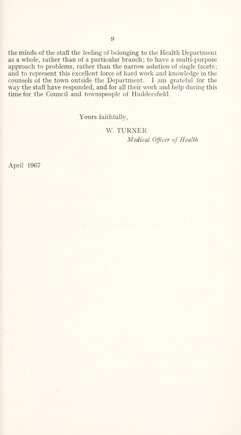 the minds of the staff the feeling of belonging to the Health Department as a whole, rather than of a particular branch; to have a multi-purpose approach to problems, rather than the narrow solution of single facets; and to represent this excellent force of hard work and knowledge in the counsels of the town outside the Department. I am grateful for the way the staff have responded, and for all their work and help during this time for the Council and townspeople of Huddersfield. Yours faithfully, W. TURNER Medical Officer of Health April 1967