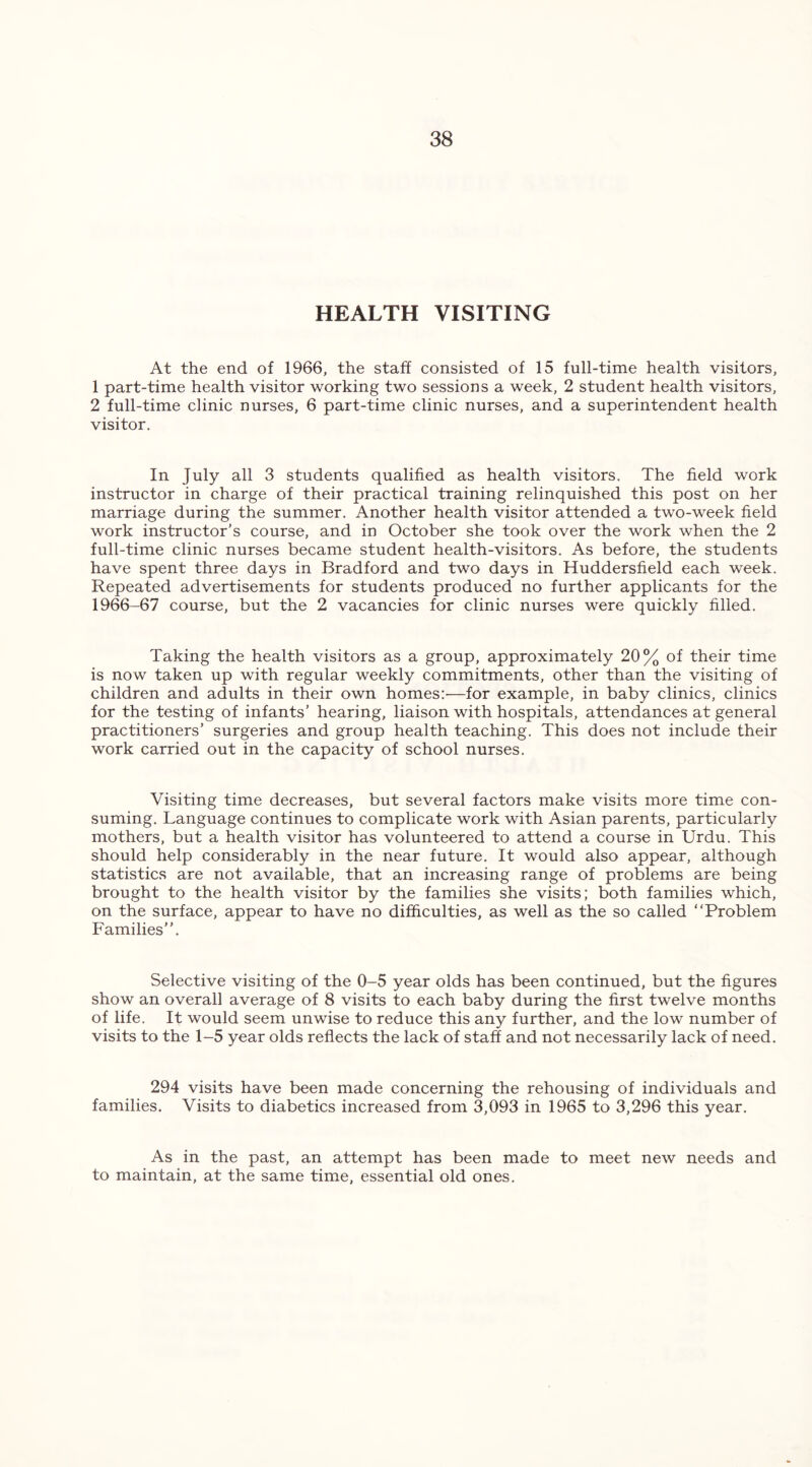HEALTH VISITING At the end of 1966, the staff consisted of 15 full-time health visitors, 1 part-time health visitor working two sessions a week, 2 student health visitors, 2 full-time clinic nurses, 6 part-time clinic nurses, and a superintendent health visitor. In July all 3 students qualified as health visitors. The field work instructor in charge of their practical training relinquished this post on her marriage during the summer. Another health visitor attended a two-week field work instructor’s course, and in October she took over the work when the 2 full-time clinic nurses became student health-visitors. As before, the students have spent three days in Bradford and two days in Huddersfield each week. Repeated advertisements for students produced no further applicants for the 1966-67 course, but the 2 vacancies for clinic nurses were quickly filled. Taking the health visitors as a group, approximately 20% of their time is now taken up with regular weekly commitments, other than the visiting of children and adults in their own homes:—for example, in baby clinics, clinics for the testing of infants’ hearing, liaison with hospitals, attendances at general practitioners’ surgeries and group health teaching. This does not include their work carried out in the capacity of school nurses. Visiting time decreases, but several factors make visits more time con- suming. Language continues to complicate work with Asian parents, particularly mothers, but a health visitor has volunteered to attend a course in Urdu. This should help considerably in the near future. It would also appear, although statistics are not available, that an increasing range of problems are being brought to the health visitor by the families she visits; both families which, on the surface, appear to have no difficulties, as well as the so called “Problem Families. Selective visiting of the 0-5 year olds has been continued, but the figures show an overall average of 8 visits to each baby during the first twelve months of life. It would seem unwise to reduce this any further, and the low number of visits to the 1-5 year olds reflects the lack of staff and not necessarily lack of need. 294 visits have been made concerning the rehousing of individuals and families. Visits to diabetics increased from 3,093 in 1965 to 3,296 this year. As in the past, an attempt has been made to maintain, at the same time, essential old ones. to meet new needs and