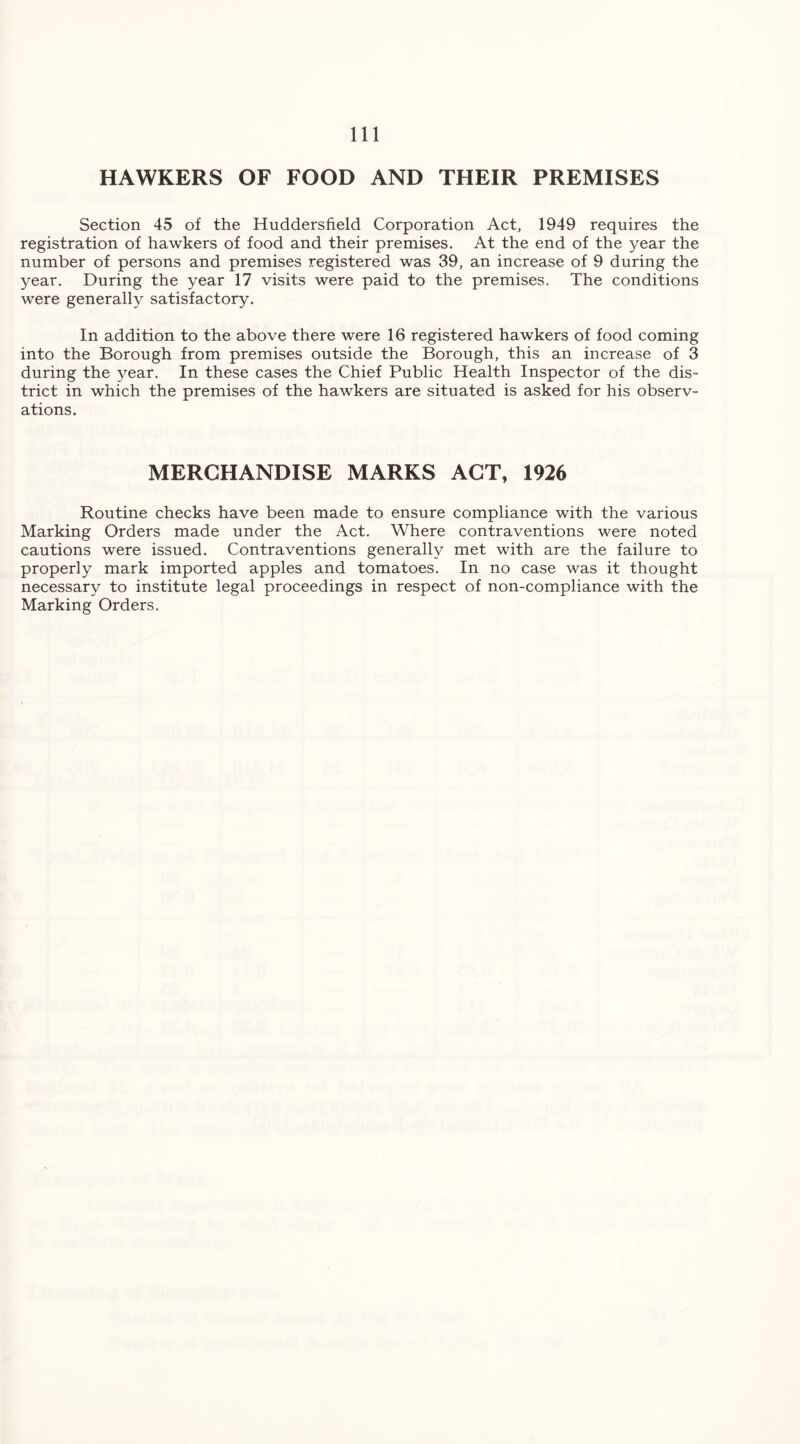 HAWKERS OF FOOD AND THEIR PREMISES Section 45 of the Huddersfield Corporation Act, 1949 requires the registration of hawkers of food and their premises. At the end of the year the number of persons and premises registered was 39, an increase of 9 during the year. During the year 17 visits were paid to the premises. The conditions were generally satisfactory. In addition to the above there were 16 registered hawkers of food coming into the Borough from premises outside the Borough, this an increase of 3 during the year. In these cases the Chief Public Health Inspector of the dis- trict in which the premises of the hawkers are situated is asked for his observ- ations. MERCHANDISE MARKS ACT, 1926 Routine checks have been made to ensure compliance with the various Marking Orders made under the Act. Where contraventions were noted cautions were issued. Contraventions generally met with are the failure to properly mark imported apples and tomatoes. In no case was it thought necessary to institute legal proceedings in respect of non-compliance with the Marking Orders.