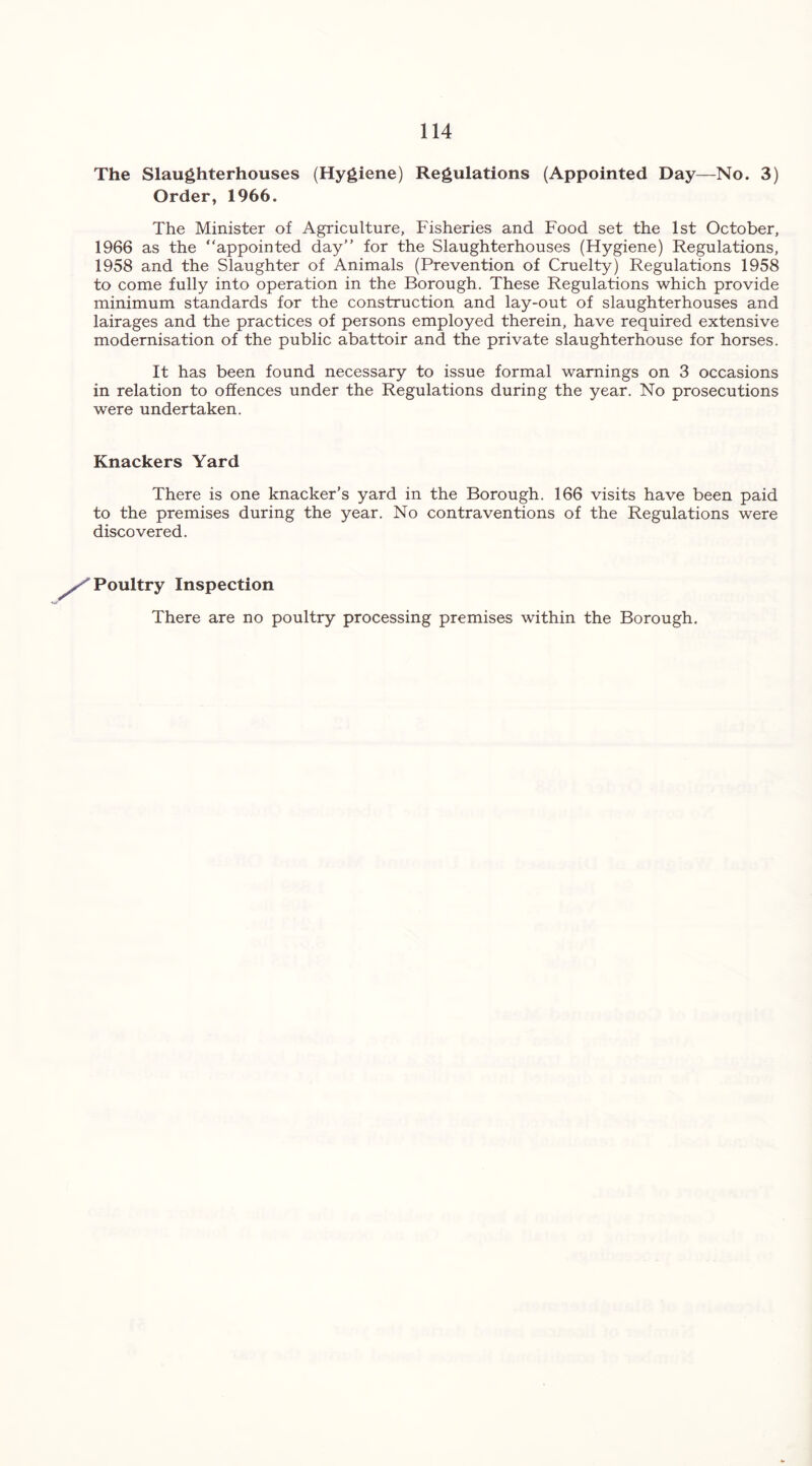 The Slaughterhouses (Hygiene) Regulations (Appointed Day—No. 3) Order, 1966. The Minister of Agriculture, Fisheries and Food set the 1st October, 1966 as the “appointed day” for the Slaughterhouses (Hygiene) Regulations, 1958 and the Slaughter of Animals (Prevention of Cruelty) Regulations 1958 to come fully into operation in the Borough. These Regulations which provide minimum standards for the construction and lay-out of slaughterhouses and lairages and the practices of persons employed therein, have required extensive modernisation of the public abattoir and the private slaughterhouse for horses. It has been found necessary to issue formal warnings on 3 occasions in relation to offences under the Regulations during the year. No prosecutions were undertaken. Knackers Yard There is one knacker’s yard in the Borough. 166 visits have been paid to the premises during the year. No contraventions of the Regulations were discovered. Poultry Inspection There are no poultry processing premises within the Borough.
