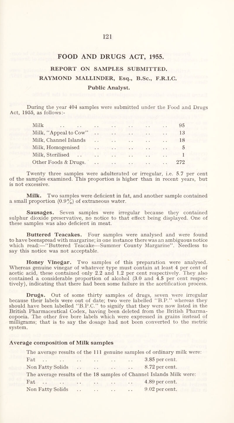 FOOD AND DRUGS ACT, 1955. REPORT ON SAMPLES SUBMITTED. RAYMOND MALLINDER, Esq., B.Sc., F.R.I.G. Public Analyst. During the year 404 samples were submitted under the Food and Drugs Act, 1955, as follows:- Milk 95 Milk, “Appeal to Cow” . . . . . . . . . . 13 Milk, Channel Islands . . . . . . . . . . 18 Milk, Homogenised . . . . . . . . . . 5 Milk, Sterilised . . . . . . . . . . . . 1 Other Foods & Drugs. . . . . . . . . . . 272 Twenty three samples were adulterated or irregular, i.e. 5.7 per cent of the samples examined. This proportion is higher than in recent years, but is not excessive. Milk. Two samples were deficient in fat, and another sample contained a small proportion (0.9%) of extraneous water. Sausages. Seven samples were irregular because they contained sulphur dioxide preservative, no notice to that effect being displayed. One of these samples was also deficient in meat. Buttered Teacakes. Four samples were analysed and were found to have beenspread with margarine; in one instance there was an ambiguous notice which read:—“Buttered Teacake—Summer County Margarine”. Needless to say this notice was not acceptable. Honey Vinegar. Two samples of this preparation were analysed. Whereas genuine vinegar of whatever type must contain at least 4 per cent of acetic acid, these contained only 2.2 and 1.2 per cent respectively. They also contained a considerable proportion of alcohol (3.0 and 4.5 per cent respec- tively), indicating that there had been some failure in the acetification process. Drugs. Out of some thirty samples of drugs, seven were irregular because their labels were out of date; two were labelled “B.P.” whereas they should have been labelled “B.P.C.” to signify that they were now listed in the British Pharmaceutical Codex, having been deleted from the British Pharma- copoeia. The other five bore labels which were expressed in grains instead of milligrams; that is to say the dosage had not been converted to the metric system. Average composition of Milk samples The average results of the 111 genuine samples of ordinary milk were: Fat .. .. .. .. .. .. 3.85 per cent. Non Fatty Solids . . . . . . . . 8.72 per cent. The average results of the 18 samples of Channel Islands Milk were: Fat .. .. .. .. .. .. 4.89 per cent. Non Fatty Solids .. .. .. .. 9.02 per cent.