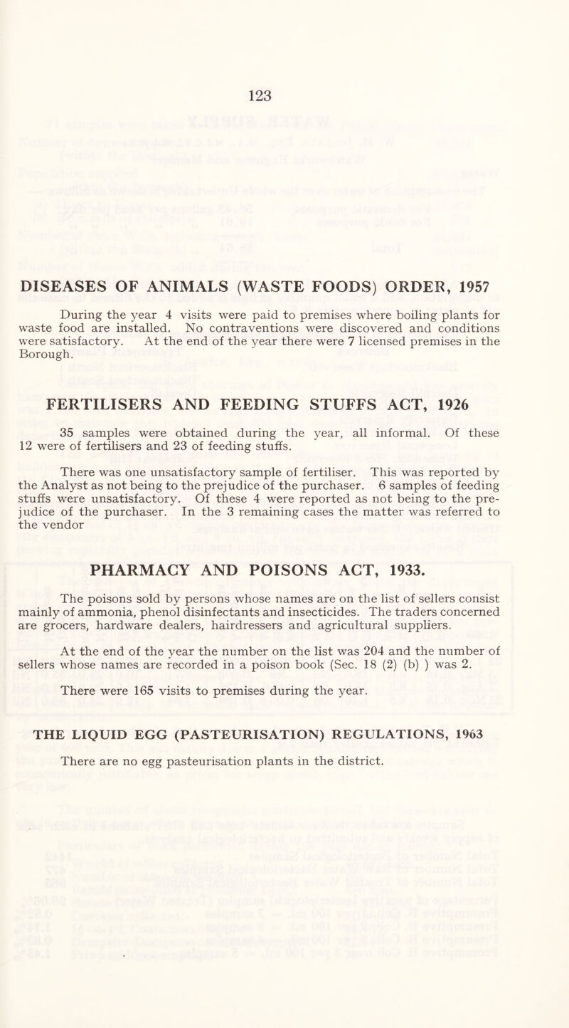 DISEASES OF ANIMALS (WASTE FOODS) ORDER, 1957 During the year 4 visits were paid to premises where boiling plants for waste food are installed. No contraventions were discovered and conditions were satisfactory. At the end of the year there were 7 licensed premises in the Borough. FERTILISERS AND FEEDING STUFFS ACT, 1926 35 samples were obtained during the year, all informal. Of these 12 were of fertilisers and 23 of feeding stuffs. There was one unsatisfactory sample of fertiliser. This was reported by the Analyst as not being to the prejudice of the purchaser. 6 samples of feeding stuffs were unsatisfactory. Of these 4 were reported as not being to the pre- judice of the purchaser. In the 3 remaining cases the matter was referred to the vendor PHARMACY AND POISONS ACT, 1933. The poisons sold by persons whose names are on the list of sellers consist mainly of ammonia, phenol disinfectants and insecticides. The traders concerned are grocers, hardware dealers, hairdressers and agricultural suppliers. At the end of the year the number on the list was 204 and the number of sellers whose names are recorded in a poison book (Sec. 18 (2) (b) ) was 2. There were 165 visits to premises during the year. THE LIQUID EGG (PASTEURISATION) REGULATIONS, 1963 There are no egg pasteurisation plants in the district.