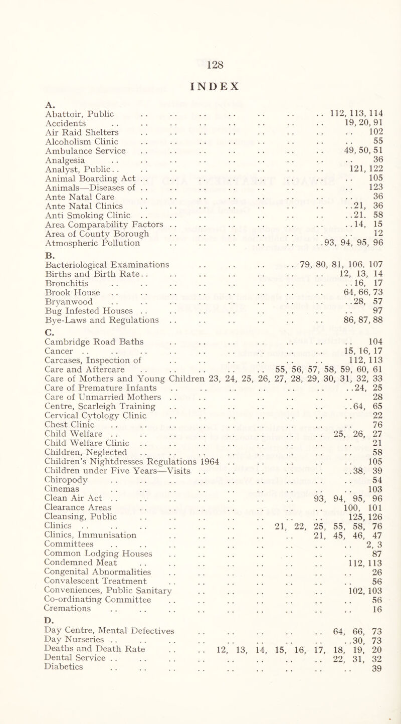 INDEX A. Abattoir, Public . . . . . . . . . . . • • . 112, 113, 114 Accidents . . . . . . . . . . • • • . . . 19, 20, 91 Air Raid Shelters . . . . . . . . . . . . . . . . 102 Alcoholism Clinic . . . . . . . . . . . . . . . . 55 Ambulance Service . . . . . . . . . . . . . . 49, 50, 51 Analgesia . . . . . . . . . . . . . • • • • • 36 Analyst, Public. . . . . . . . . . . . . . . . 121, 122 Animal Boarding Act . . . . . . . . . . . . . . . . 105 Animals—Diseases of . . . . . . . . . . . . . . . . 123 Ante Natal Care . . . . . . . . . . . . . . . . 36 Ante Natal Clinics . . . . . . . . . . . . . . . .21, 36 Anti Smoking Clinic . . . . . . . . . . . . . . . .21. 58 Area Comparability Factors . . . . . . . . . . . . . . 14, 15 Area of County Borough . . . . . . . . . . . . . . 12 Atmospheric Pollution . . . . . . . . . . . .93, 94, 95, 96 B. Bacteriological Examinations Births and Birth Rate. . Bronchitis Brook House Bryanwood Bug Infested Houses . . Bye-Laws and Regulations 79, 80, 81, 106, 107 12, 13, 14 ..16, 17 64, 66, 73 ..28, 57 97 86, 87, 88 C. Cambridge Road Baths Cancer Carcases, Inspection of Care and Aftercare Care of Mothers and Young Childre Care of Premature Infants Care of Unmarried Mothers Centre, Scarleigh Training Cervical Cytology Clinic Chest Clinic Child Welfare . . Child Welfare Clinic Children, Neglected Children’s Nightdresses Regulations Children under Five Years—Visits Chiropody Cinemas Clean Air Act Clearance Areas Cleansing, Public Clinics Clinics, Immunisation Committees Common Lodging Houses Condemned Meat Congenital Abnormalities Convalescent Treatment Conveniences, Public Sanitary Co-ordinating Committee Cremations n 1964 23, 24, 25, 104 15,16,17 112,113 55, 56, 57, 58, 59, 60, 61 6, 27, 28, 29, 30, 31, 32, 33 24, 25 28 64, 65 22 76 25, 26, 27 21 58 105 38. 39 54 103 93, 94, 95, 96 100, 101 125, 126 21, 22, 25, 55, 58, 76 21, 45, 46, 47 2, 3 87 112, 113 26 56 102, 103 56 16 D. Day Centre, Mental Defectives Day Nurseries Deaths and Death Rate Dental Service Diabetics 13, 14, 15, 16, 17 64, 66, 73 ..30, 73 18, 19, 20 22, 31, 32 39