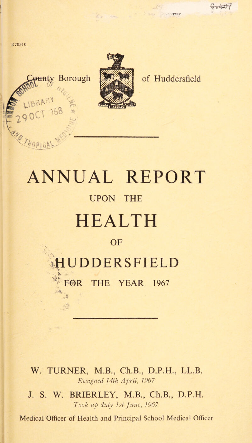 C *£p&;i ANNUAL REPORT UPON THE HEALTH OF iHUDDERSFIELD ^ V ' v> - *£F©R THE YEAR 1967 W. TURNER, M.B., Ch.B., D.P.H., LL.B. Resigned 14th April, 1967 J. S. W. BRIERLEY, M.B., Ch.B., D.P.H. Took up duty 1st June, 1967