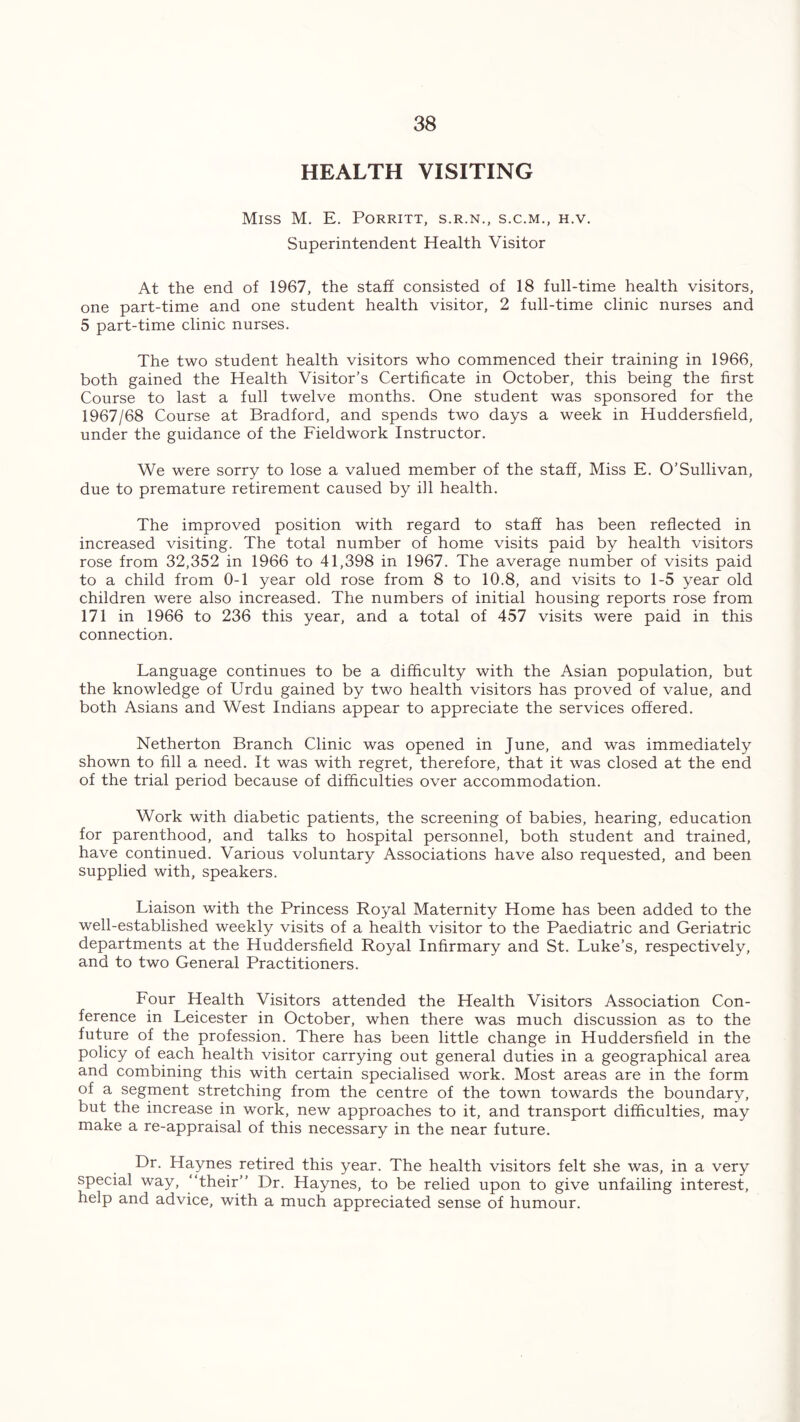 HEALTH VISITING Miss M. E. Porritt, s.r.n., s.c.m., h.v. Superintendent Health Visitor At the end of 1967, the staff consisted of 18 full-time health visitors, one part-time and one student health visitor, 2 full-time clinic nurses and 5 part-time clinic nurses. The two student health visitors who commenced their training in 1966, both gained the Health Visitor’s Certificate in October, this being the first Course to last a full twelve months. One student was sponsored for the 1967/68 Course at Bradford, and spends two days a week in Huddersfield, under the guidance of the Fieldwork Instructor. We were sorry to lose a valued member of the staff, Miss E. O’Sullivan, due to premature retirement caused by ill health. The improved position with regard to staff has been reflected in increased visiting. The total number of home visits paid by health visitors rose from 32,352 in 1966 to 41,398 in 1967. The average number of visits paid to a child from 0-1 year old rose from 8 to 10.8, and visits to 1-5 year old children were also increased. The numbers of initial housing reports rose from 171 in 1966 to 236 this year, and a total of 457 visits were paid in this connection. Language continues to be a difficulty with the Asian population, but the knowledge of Urdu gained by two health visitors has proved of value, and both Asians and West Indians appear to appreciate the services offered. Netherton Branch Clinic was opened in June, and was immediately shown to fill a need. It was with regret, therefore, that it was closed at the end of the trial period because of difficulties over accommodation. Work with diabetic patients, the screening of babies, hearing, education for parenthood, and talks to hospital personnel, both student and trained, have continued. Various voluntary Associations have also requested, and been supplied with, speakers. Liaison with the Princess Royal Maternity Home has been added to the well-established weekly visits of a health visitor to the Paediatric and Geriatric departments at the Huddersfield Royal Infirmary and St. Luke’s, respectively, and to two General Practitioners. Four Health Visitors attended the Health Visitors Association Con- ference in Leicester in October, when there was much discussion as to the future of the profession. There has been little change in Huddersfield in the policy of each health visitor carrying out general duties in a geographical area and combining this with certain specialised work. Most areas are in the form of a segment stretching from the centre of the town towards the boundary, but the increase in work, new approaches to it, and transport difficulties, may make a re-appraisal of this necessary in the near future. Dr. Haynes retired this year. The health visitors felt she was, in a very special way, “their” Dr. Haynes, to be relied upon to give unfailing interest, help and advice, with a much appreciated sense of humour.