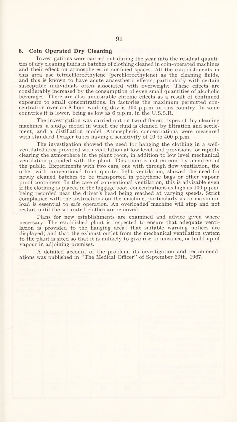 8. Coin Operated Dry Cleaning Investigations were carried out during the year into the residual quanti- ties of dry cleaning fluids in batches of clothing cleaned in coin-operated machines and their effect on atmospheres in confined spaces. All the establishments in this area use tetrachloroethylene (perchloroethylene) as the cleaning fluids, and this is known to have acute anaesthetic effects, particularly with certain susceptible individuals often associated with overweight. These effects are considerably increased by the consumption of even small quantities of alcoholic beverages. There are also undesirable chronic effects as a result of continued exposure to small concentrations. In factories the maximum permitted con- centration over an 8 hour working day is 100 p.p.m. in this country. In some countries it is lower, being as low as 6 p.p.m. in the U.S.S.R. The investigation was carried out on two different types of dry cleaning machines, a sludge model in which the fluid is cleaned by filtration and settle- ment, and a distillation model. Atmospheric concentrations were measured with standard Drager tubes having a sensitivity of 10 to 400 p.p.m. The investigation showed the need for hanging the clothing in a well- ventilated area provided with ventilation at low level, and provisions for rapidly clearing the atmosphere in the plant room, in addition to low level mechanical ventilation provided with the plant. This room is not entered by members of the public. Experiments with two cars, one with through flow ventilation, the other with conventional front quarter light ventilation, showed the need for newly cleaned batches to be transported in polythene bags or other vapour proof containers. In the case of conventional ventilation, this is advisable even if the clothing is placed in the luggage boot, concentrations as high as 100 p.p.m. being recorded near the driver’s head being reached at varying speeds. Strict compliance with the instructions on the machine, particularly as to maximum load is essential to safe operation. An overloaded machine will stop and not restart until the saturated clothes are removed. Plans for new establishments are examined and advice given where necessary. The established plant is inspected to ensure that adequate venti- lation is provided to the hanging area; that suitable warning notices are displayed; and that the exhaust outlet from the mechanical ventilation system to the plant is sited so that it is unlikely to give rise to nuisance, or build up of vapour in adjoining premises. A detailed account of the problem, its investigation and recommend- ations was published in “The Medical Officer’’ of September 29th, 1967.