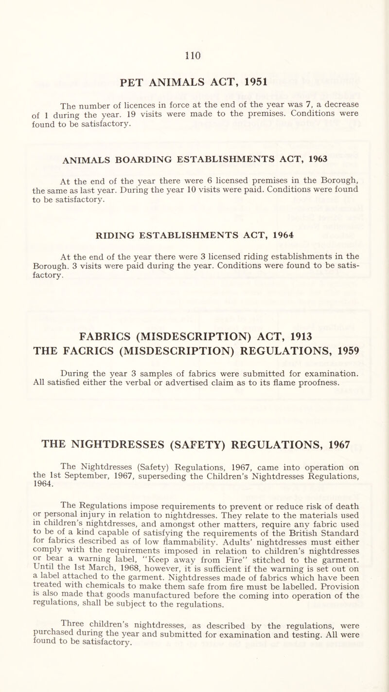 PET ANIMALS ACT, 1951 The number of licences in force at the end of the year was 7, a decrease of 1 during the year. 19 visits were made to the premises. Conditions were found to be satisfactory. ANIMALS BOARDING ESTABLISHMENTS ACT, 1963 At the end of the year there were 6 licensed premises in the Borough, the same as last year. During the year 10 visits were paid. Conditions were found to be satisfactory. RIDING ESTABLISHMENTS ACT, 1964 At the end of the year there were 3 licensed riding establishments in the Borough. 3 visits were paid during the year. Conditions were found to be satis- factory. FABRICS (MISDESCRIPTION) ACT, 1913 THE FACRICS (MISDESCRIPTION) REGULATIONS, 1959 During the year 3 samples of fabrics were submitted for examination. All satisfied either the verbal or advertised claim as to its flame proofness. THE NIGHTDRESSES (SAFETY) REGULATIONS, 1967 The Nightdresses (Safety) Regulations, 1967, came into operation on theDst September, 1967, superseding the Children’s Nightdresses Regulations, The Regulations impose requirements to prevent or reduce risk of death or personal injury in relation to nightdresses. They relate to the materials used in children’s nightdresses, and amongst other matters, require any fabric used to be of a kind capable of satisfying the requirements of the British Standard for fabrics described as of low flammability. Adults’ nightdresses must either comply with the requirements imposed in relation to children’s nightdresses or bear a warning label, “Keep away from Fire’’ stitched to the garment. Until the 1st March, 1968, however, it is sufficient if the warning is set out on a label attached to the garment. Nightdresses made of fabrics which have been treated with chemicals to make them safe from fire must be labelled. Provision is also made that goods manufactured before the coming into operation of the regulations, shall be subject to the regulations. Three children’s nightdresses, as described by the regulations, were purchased during the year and submitted for examination and testing. All were found to be satisfactory.