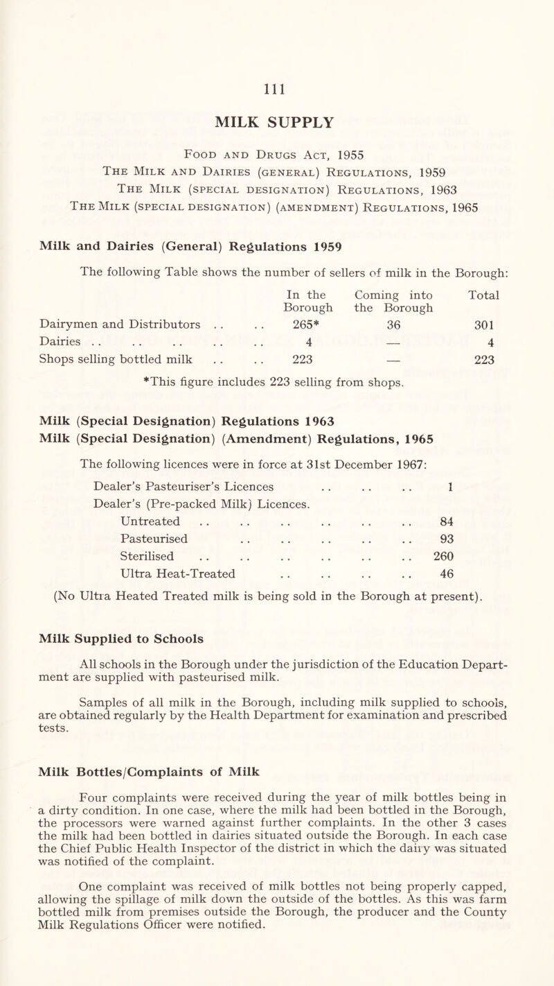 MILK SUPPLY Food and Drugs Act, 1955 The Milk and Dairies (general) Regulations, 1959 The Milk (special designation) Regulations, 1963 The Milk (special designation) (amendment) Regulations, 1965 Milk and Dairies (General) Regulations 1959 The following Table shows the number of sellers of milk in the Borough: In the Borough Coming into the Borough Total Dairymen and Distributors . . 265* 36 301 Dairies 4 — 4 Shops selling bottled milk 223 — 223 *This figure includes 223 selling from shops. Milk (Special Designation) Regulations 1963 Milk (Special Designation) (Amendment) Regulations, 1965 The following licences were in force at 31st December 1967: Dealer’s Pasteuriser’s Licences .. . . . . 1 Dealer’s (Pre-packed Milk) Licences. Untreated . . . . . . .. . . . . 84 Pasteurised . . . . .. . . .. 93 Sterilised . . . . . . . . . . . . 260 Ultra Heat-Treated . . . . . . . . 46 (No Ultra Heated Treated milk is being sold in the Borough at present). Milk Supplied to Schools All schools in the Borough under the jurisdiction of the Education Depart- ment are supplied with pasteurised milk. Samples of all milk in the Borough, including milk supplied to schools, are obtained regularly by the Health Department for examination and prescribed tests. Milk Bottles/Complaints of Milk Four complaints were received during the year of milk bottles being in a dirty condition. In one case, where the milk had been bottled in the Borough, the processors were warned against further complaints. In the other 3 cases the milk had been bottled in dairies situated outside the Borough. In each case the Chief Public Health Inspector of the district in which the dairy was situated was notified of the complaint. One complaint was received of milk bottles not being properly capped, allowing the spillage of milk down the outside of the bottles. As this was farm bottled milk from premises outside the Borough, the producer and the County Milk Regulations Officer were notified.