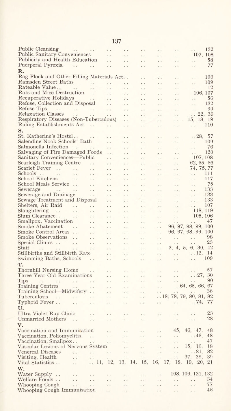 Public Cleansing 132 Public Sanitary Conveniences 107, 108 Publicity and Health Education 58 Puerperal Pyrexia 77 R. Rag Flock and Other Filling Materials Act 106 Ramsden Street Baths 109 Rateable Value. . 12 Rats and Mice Destruction 106, 107 Recuperative Holidays 56 Refuse, Collection and Disposal 132 Refuse Tips 90 Relaxation Classes . . 22, 36 Respiratory Diseases (Non-Tuberculous) 15, 18. 19 Riding Establishments Act S. St. Katherine’s Hostel 110 to GO cn -o Salendine Nook Schools’ Bath 109 Salmonella Infection 76 Salvaging of Fire Damaged Foods 120 Sanitary Conveniences—Public 107,108 Scarleigh Training Centre 62, 65, 66 Scarlet Fever 74,75,77 Schools 111 School Kitchens 117 School Meals Service 75 Sewerage 133 Sewerage and Drainage 133 Sewage Treatment and Disposal 133 Shelters, Air Raid 107 Slaughtering 118, 119 Slum Clearance 105, 106 Smallpox, Vaccination 47 Smoke Abatement 96, 97, 98, 99, 100 Smoke Control Areas 96, 97, 98, 99, 100 Smoke Observations 98 Special Clinics 23 Staff 3, 4, 5, 6, 30, 42 Stillbirths and Stillbirth Rate ..12, 14 Swimming Baths, Schools 109 T. Thornhill Nursing Home 57 Three Year Old Examinations . . 27, 30 Tips 90 Training Centres . . 64, 65, 66, 67 Training School—Midwifery 36 Tuberculosis 18, 78, 79, 80, 81, 82 Typhoid Fever ..74, 77 U. Ultra Violet Ray Clinic 23 Unmarried Mothers 28 V. Vaccination and Immunisation 45, 46, 47, 48 Vaccination, Poliomyelitis ..46, 48 Vaccination, Smallpox. . 47 Vascular Lesions of Nervous System .. 15, 16, 18 Venereal Diseases ..81, 82 Visiting, Health . . 37, 38, 39 Vital Statistics . . .. ..11, 12, 13, 14, 15, 16, 17, 18, 19, 20, 21 W. Water Supply 108, 109, 131, 132 Welfare Foods 34 Whooping Cough 77 Whooping Cough Immunisation 46