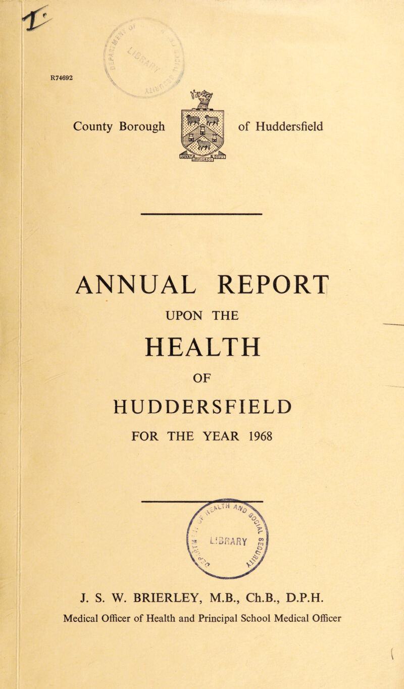 R74692 County Borough of Huddersfield ANNUAL REPORT UPON THE HEALTH OF HUDDERSFIELD FOR THE YEAR 1968 J. S. W. BRIERLEY, M.B., Ch.B., D.P.H. Medical Officer of Health and Principal School Medical Officer