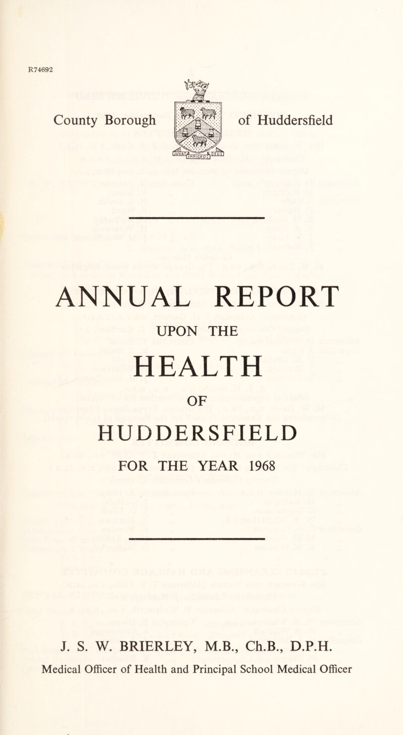 County Borough of Huddersfield ANNUAL REPORT UPON THE HEALTH OF HUDDERSFIELD FOR THE YEAR 1968 J. S. W. BRIERLEY, M.B., Ch.B., D.P.H. Medical Officer of Health and Principal School Medical Officer