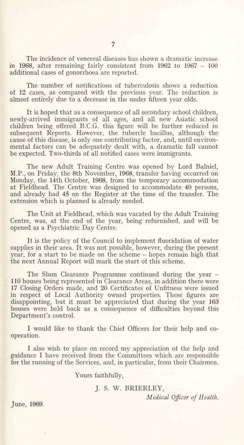 The incidence of venereal diseases has shown a dramatic increase in 1968, after remaining fairly consistent from 1962 to 1967 - 100 additional cases of gonorrhoea are reported. The number of notifications of tuberculosis shows a reduction of 12 cases, as compared with the previous year. The reduction is almost entirely due to a decrease in the under fifteen year olds. It is hoped that as a consequence of all secondary school children, newly-arrived immigrants of all ages, and all new Asiatic school children being offered B.C.G. this figure will be further reduced in subsequent Reports. However, the tubercle bacillus, although the cause of this disease, is only one contributing factor, and, until environ- mental factors can be adequately dealt with, a dramatic fall cannot be expected. Two-thirds of all notified cases were immigrants. The new Adult Training Centre was opened by Lord Balniel, M.P., on Friday, the 8th November, 1968, transfer having occurred on Monday, the 14th October, 1968, from the temporary accommodation at Fieldhead. The Centre was designed to accommodate 40 persons, and already had 45 on the Register at the time of the transfer. The extension which is planned is already needed. The Unit at Fieldhead, which was vacated by the Adult Training Centre, was, at the end of the year, being refurnished, and will be opened as a Psychiatric Day Centre. It is the policy of the Council to implement fluoridation of water supplies in their area. It was not possible, however, during the present year, for a start to be made on the scheme - hopes remain high that the next Annual Report will mark the start of this scheme. The Slum Clearance Programme continued during the year - 110 houses being represented in Clearance Areas, in addition there were 17 Closing Orders made, and 20 Certificates of Unfitness were issued in respect of Local Authority owned properties. These figures are disappointing, but it must be appreciated that during the year 163 houses were held back as a consequence of difficulties beyond this Department’s control. I would like to thank the Chief Officers for their help and co- operation. I also wish to place on record my appreciation of the help and guidance I have received from the Committees which are responsible for the running of the Services, and, in particular, from their Chairmen. Yours faithfully, J. S. W. BRIERLEY, Medical Officer of Health. June, 1969.