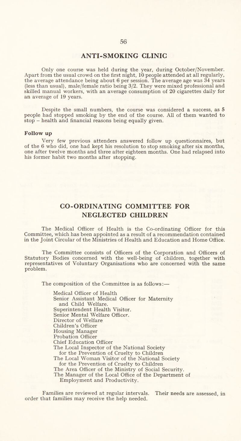 ANTI-SMOKING CLINIC Only one course was held during the year, during October/November. Apart from the usual crowd on the first night, 10 people attended at all regularly, the average attendance being about 6 per session. The average age was 34 years (less than usual), male/female ratio being 3/2. They were mixed professional and skilled manual workers, with an average consumption of 20 cigarettes daily for an average of 19 years. Despite the small numbers, the course was considered a success, as 5 people had stopped smoking by the end of the course. All of them wanted to stop - health and financial reasons being equally given. Follow up Very few previous attenders answered follow up questionnaires, but of the 6 who did, one had kept his resolution to stop smoking after six months, one after twelve months and three after eighteen months. One had relapsed into his former habit two months after stopping. CO-ORDINATING COMMITTEE FOR NEGLECTED CHILDREN The Medical Officer of Health is the Co-ordinating Officer for this Committee, which has been appointed as a result of a recommendation contained in the Joint Circular of the Ministries of Health and Education and Home Office. The Committee consists of Officers of the Corporation and Officers of Statutory Bodies concerned with the well-being of children, together with representatives of Voluntary Organisations who are concerned with the same problem. The composition of the Committee is as follows:— Medical Officer of Health Senior Assistant Medical Officer for Maternity and Child Welfare. Superintendent Health Visitor. Senior Mental Welfare Officer. Director of Welfare Children's Officer Housing Manager Probation Officer Chief Education Officer The Local Inspector of the National Society for the Prevention of Cruelty to Children The Local Woman Visitor of the National Society for the Prevention of Cruelty to Children The Area Officer of the Ministry of Social Security. The Manager of the Local Office of the Department of Employment and Productivity. Families are reviewed at regular intervals. Their needs are assessed, in order that families may receive the help needed.