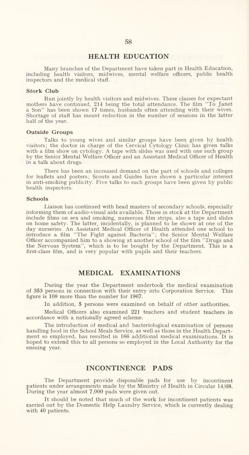 HEALTH EDUCATION Many branches of the Department have taken part in Health Education, including health visitors, midwives, mental welfare officers, public health inspectors and the medical staff. Stork Club Run jointly by health visitors and mid wives. These classes for expectant mothers have continued, 214 being the total attendance. The film “To Janet a Son’’ has been shown 17 times, husbands often attending with their wives. Shortage of staff has meant reduction in the number of sessions in the latter half of the year. Outside Groups Talks to young wives and similar groups have been given by health visitors; the doctor in charge of the Cervical Cytology Clinic has given talks with a film show on cytology. A tape with slides was used with one such group by the Senior Mental Welfare Officer and an Assistant Medical Officer of Health in a talk about drugs. There has been an increased demand on the part of schools and colleges for leaflets and posters; Scouts and Guides have shown a particular interest in anti-smoking publicity. Five talks to such groups have been given by public health inspectors. Schools Liaison has continued with head masters of secondary schools, especially informing them of audio-visual aids available. Those in stock at the Department include films on sex and smoking, numerous film strips, also a tape and slides on home safety. The latter, incidentally, is planned to be shown at one of the day nurseries. An Assistant Medical Officer of Health attended one school to introduce a him “The Fight against Bacteria’’; the Senior Mental Welfare Officer accompanied him to a showing at another school of the him “Drugs and the Nervous System’’, which is to be bought by the Department. This is a hrst-class him, and is very popular with pupils and their teachers. MEDICAL EXAMINATIONS During the year the Department undertook the medical examination of 353 persons in connection with their entry into Corporation Service. This hgure is 109 more than the number for 1967. In addition, 5 persons were examined on behalf of other authorities. Medical Officers also examined 221 teachers and student teachers in accordance with a nationally agreed scheme. The introduction of medical and bacteriological examination of persons handling food in the School Meals Service, as well as those in the Health Depart- ment so employed, has resulted in 166 additional medical examinations. It is hoped to extend this to all persons so employed in the Local Authority for the ensuing year. INCONTINENCE PADS The Department provide disposable pads for use by incontinent patients under arrangements made by the Ministry of Health in Circular 14/68. During the year almost 7,000 pads were given out. It should be noted that much of the work for incontinent patients was carried out by the Domestic Help Laundry Service, which is currently dealing with 40 patients.
