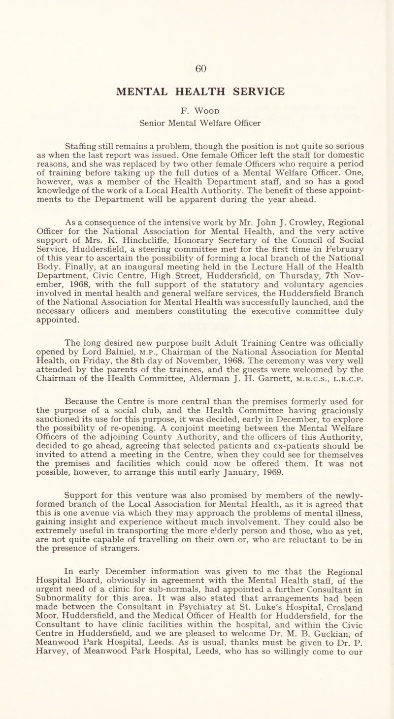 MENTAL HEALTH SERVICE F. Wood Senior Mental Welfare Officer Staffing still remains a problem, though the position is not quite so serious as when the last report was issued. One female Officer left the staff for domestic reasons, and she was replaced by two other female Officers who require a period of training before taking up the full duties of a Mental Welfare Officer. One, however, was a member of the Health Department staff, and so has a good knowledge of the work of a Local Health Authority. The benefit of these appoint- ments to the Department will be apparent during the year ahead. As a consequence of the intensive work by Mr. John J. Crowley, Regional Officer for the National Association for Mental Health, and the very active support of Mrs. K. Hinchcliffe, Honorary Secretary of the Council of Social Service, Huddersfield, a steering committee met for the first time in February of this year to ascertain the possibility of forming a iocal branch of the National Body. Finally, at an inaugural meeting held in the Lecture Hall of the Health Department, Civic Centre, High Street, Huddersfield, on Thursday, 7th Nov- ember, 1968, with the full support of the statutory and voluntary agencies involved in mental health and general welfare services, the Huddersfield Branch of the National Association for Mental Health was successfully launched, and the necessary officers and members constituting the executive committee duly appointed. The long desired new purpose built Adult Training Centre was officially opened by Lord Balniel, m.p., Chairman of the National Association for Mental Health, on Friday, the 8th day of November, 1968. The ceremony was very well attended by the parents of the trainees, and the guests were welcomed by the Chairman of the Health Committee, Alderman J. H. Garnett, m.r.c.s., l.r.c.p. Because the Centre is more central than the premises formerly used for the purpose of a social club, and the Health Committee having graciously sanctioned its use for this purpose, it was decided, early in December, to explore the possibility of re-opening. A conjoint meeting between the Mental Welfare Officers of the adjoining County Authority, and the officers of this Authority, decided to go ahead, agreeing that selected patients and ex-patients should be invited to attend a meeting in the Centre, when they could see for themselves the premises and facilities which could now be offered them. It was not possible, however, to arrange this until early January, 1969. Support for this venture was also promised by members of the newly- formed branch of the Local Association for Mental Health, as it is agreed that this is one avenue via which they may approach the problems of mental illness, gaining insight and experience without much involvement. They could also be extremely useful in transporting the more eMerly person and those, who as yet, are not quite capaffile of travelling on their own or, who are reluctant to be in the presence of strangers. In early December information was given to me that the Regional Hospital Board, obviously in agreement with the Mental Health staff, of the urgent need of a clinic for sub-normals, had appointed a further Consultant in Subnormality for this area. It was also stated that arrangements had been made between the Consultant in Psychiatry at St. Luke’s Hospital, Crosland Moor, Huddersfield, and the Medical Officer of Health for Huddersfield, for the Consultant to have clinic facilities within the hospital, and within the Civic Centre in Huddersfield, and we are pleased to welcome Dr. M. B. Guckian, of Meanwood Park Hospital, Leeds. As is usual, thanks must be given to Dr. P. Harvey, of Meanwood Park Hospital, Leeds, who has so willingly come to our