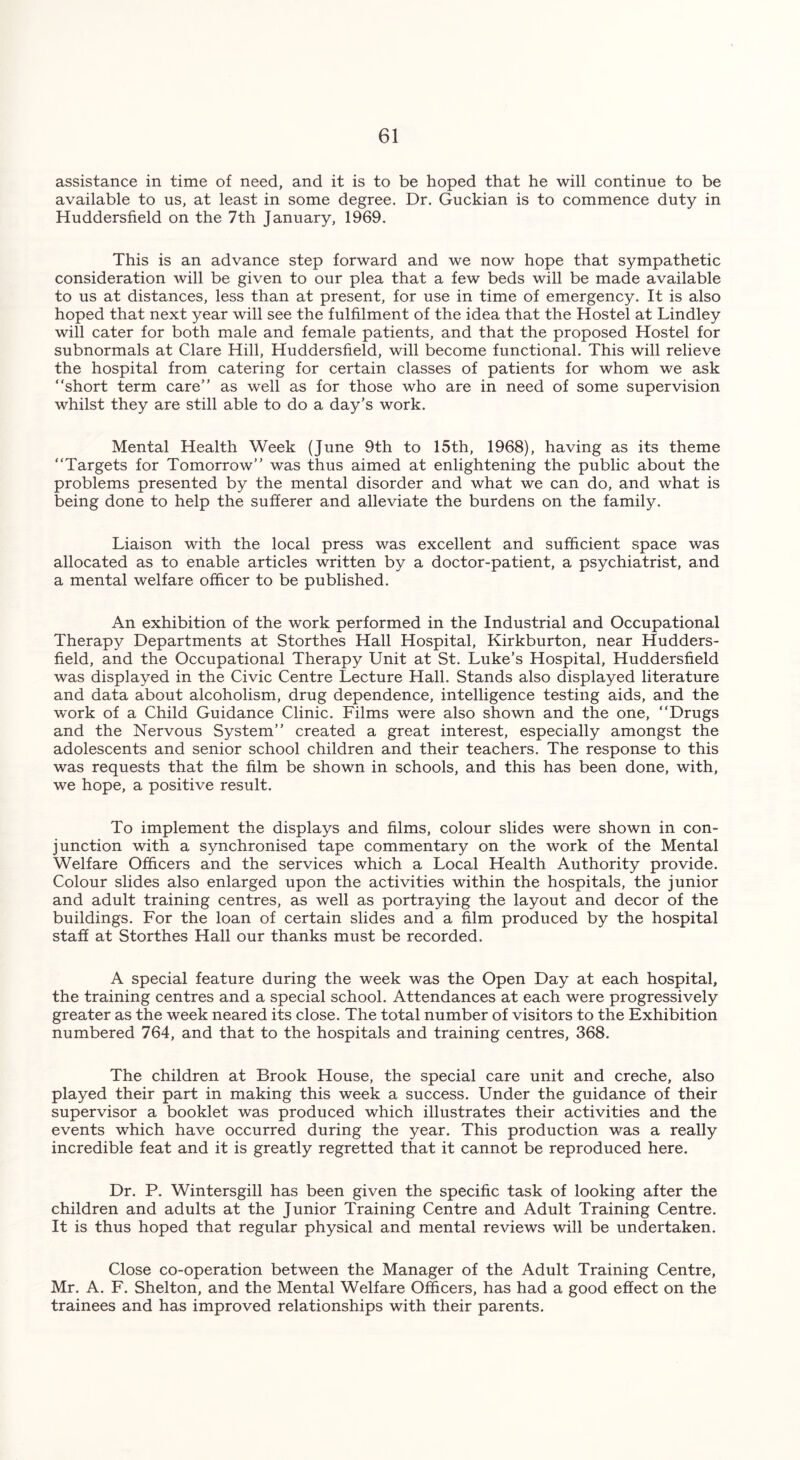 assistance in time of need, and it is to be hoped that he will continue to be available to us, at least in some degree. Dr. Guckian is to commence duty in Huddersfield on the 7th January, 1969. This is an advance step forward and we now hope that sympathetic consideration will be given to our plea that a few beds will be made available to us at distances, less than at present, for use in time of emergency. It is also hoped that next year will see the fulfilment of the idea that the Hostel at Lindley will cater for both male and female patients, and that the proposed Hostel for subnormals at Clare Hill, Huddersfield, will become functional. This will relieve the hospital from catering for certain classes of patients for whom we ask “short term care” as well as for those who are in need of some supervision whilst they are still able to do a day’s work. Mental Health Week (June 9th to 15th, 1968), having as its theme “Targets for Tomorrow” was thus aimed at enlightening the public about the problems presented by the mental disorder and what we can do, and what is being done to help the sufferer and alleviate the burdens on the family. Liaison with the local press was excellent and sufficient space was allocated as to enable articles written by a doctor-patient, a psychiatrist, and a mental welfare officer to be published. An exhibition of the work performed in the Industrial and Occupational Therapy Departments at Storthes Hall Hospital, Kirkburton, near Hudders- field, and the Occupational Therapy Unit at St. Luke’s Hospital, Huddersfield was displayed in the Civic Centre Lecture Hall. Stands also displayed literature and data about alcoholism, drug dependence, intelligence testing aids, and the work of a Child Guidance Clinic. Films were also shown and the one, “Drugs and the Nervous System” created a great interest, especially amongst the adolescents and senior school children and their teachers. The response to this was requests that the film be shown in schools, and this has been done, with, we hope, a positive result. To implement the displays and films, colour slides were shown in con- junction with a synchronised tape commentary on the work of the Mental Welfare Officers and the services which a Local Health Authority provide. Colour slides also enlarged upon the activities within the hospitals, the junior and adult training centres, as well as portraying the layout and decor of the buildings. For the loan of certain slides and a film produced by the hospital staff at Storthes Hall our thanks must be recorded. A special feature during the week was the Open Day at each hospital, the training centres and a special school. Attendances at each were progressively greater as the week neared its close. The total number of visitors to the Exhibition numbered 764, and that to the hospitals and training centres, 368. The children at Brook House, the special care unit and creche, also played their part in making this week a success. Under the guidance of their supervisor a booklet was produced which illustrates their activities and the events which have occurred during the year. This production was a really incredible feat and it is greatly regretted that it cannot be reproduced here. Dr. P. Wintersgill has been given the specific task of looking after the children and adults at the Junior Training Centre and Adult Training Centre. It is thus hoped that regular physical and mental reviews will be undertaken. Close co-operation between the Manager of the Adult Training Centre, Mr. A. F. Shelton, and the Mental Welfare Officers, has had a good effect on the trainees and has improved relationships with their parents.