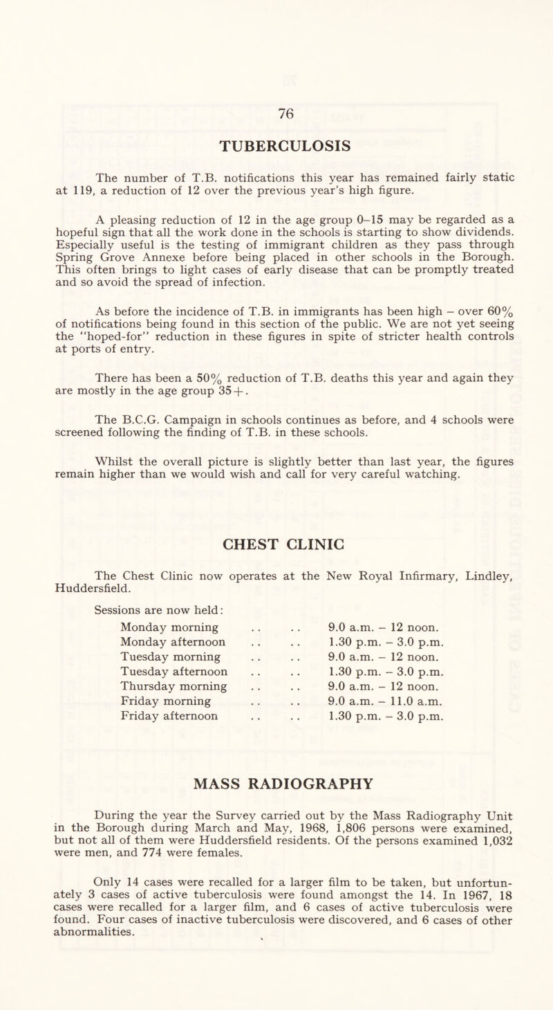 TUBERCULOSIS The number of T.B. notifications this year has remained fairly static at 119, a reduction of 12 over the previous year’s high figure. A pleasing reduction of 12 in the age group 0-15 may be regarded as a hopeful sign that all the work done in the schools is starting to show dividends. Especially useful is the testing of immigrant children as they pass through Spring Grove Annexe before being placed in other schools in the Borough. This often brings to light cases of early disease that can be promptly treated and so avoid the spread of infection. As before the incidence of T.B. in immigrants has been high - over 60% of notifications being found in this section of the public. We are not yet seeing the “hoped-for” reduction in these figures in spite of stricter health controls at ports of entry. There has been a 50% reduction of T.B. deaths this year and again they are mostly in the age group 35 -f. The B.C.G. Campaign in schools continues as before, and 4 schools were screened following the finding of T.B. in these schools. Whilst the overall picture is slightly better than last year, the figures remain higher than we would wish and call for very careful watching. CHEST CLINIC The Chest Clinic now operates Huddersfield. Sessions are now held: Monday morning Monday afternoon Tuesday morning Tuesday afternoon Thursday morning Friday morning Friday afternoon at the New Royal Infirmary, Lindley, 9.0 a.m. - 12 noon. 1.30 p.m. - 3.0 p.m. 9.0 a.m. - 12 noon. 1.30 p.m. - 3.0 p.m. 9.0 a.m. - 12 noon. 9.0 a.m. - 11.0 a.m. 1.30 p.m. - 3.0 p.m. MASS RADIOGRAPHY During the year the Survey carried out by the Mass Radiography Unit in the Borough during March and May, 1968, 1,806 persons were examined, but not all of them were Huddersfield residents. Of the persons examined 1,032 were men, and 774 were females. Only 14 cases were recalled for a larger film to be taken, but unfortun- ately 3 cases of active tuberculosis were found amongst the 14. In 1967, 18 cases were recalled for a larger film, and 6 cases of active tuberculosis were found. Four cases of inactive tuberculosis were discovered, and 6 cases of other abnormalities.
