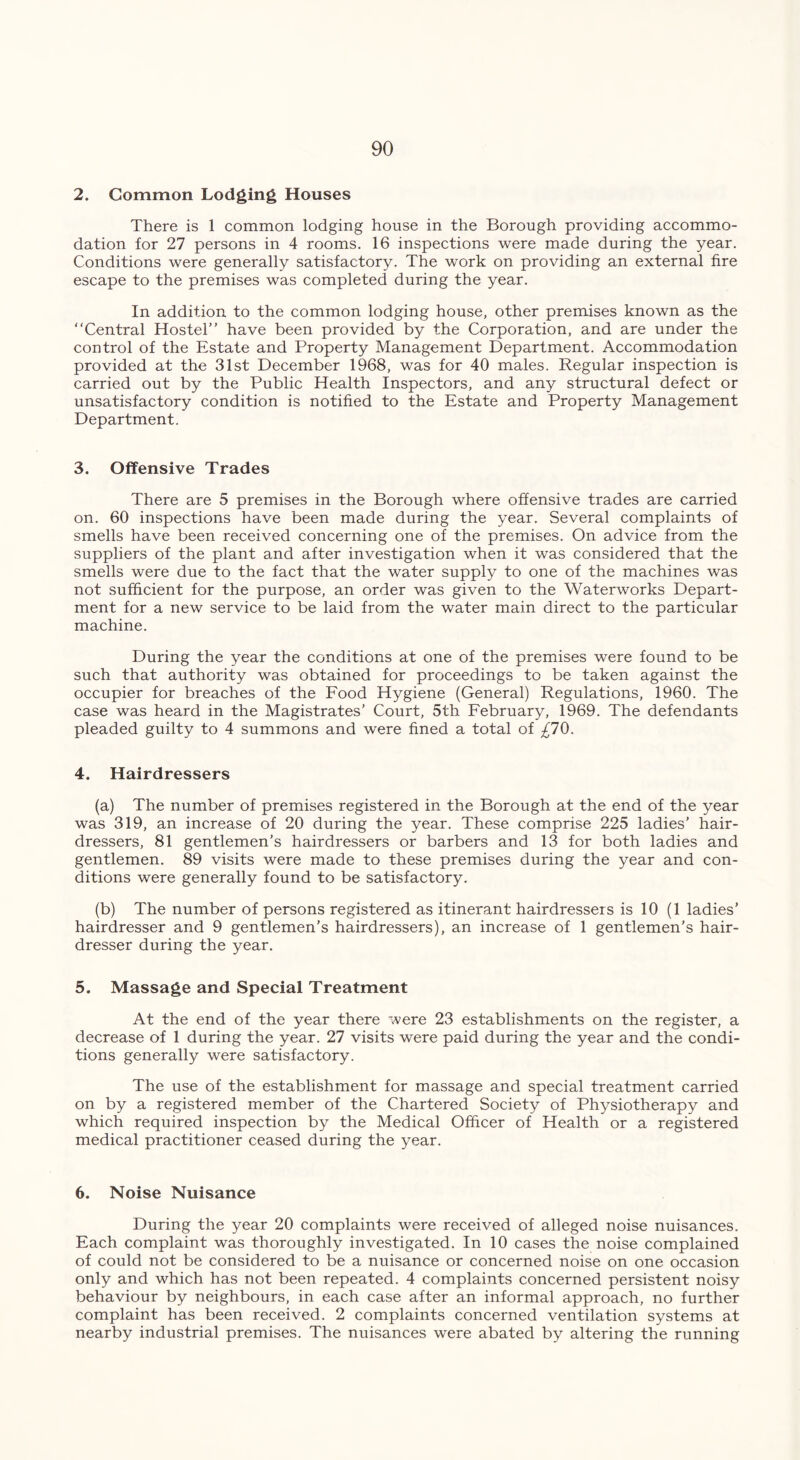 2. Common Lodging Houses There is 1 common lodging house in the Borough providing accommo- dation for 27 persons in 4 rooms. 16 inspections were made during the year. Conditions were generally satisfactory. The work on providing an external fire escape to the premises was completed during the year. In addition to the common lodging house, other premises known as the “Central Hostel’’ have been provided by the Corporation, and are under the control of the Estate and Property Management Department. Accommodation provided at the 31st December 1968, was for 40 males. Regular inspection is carried out by the Public Health Inspectors, and any structural defect or unsatisfactory condition is notified to the Estate and Property Management Department. 3. Offensive Trades There are 5 premises in the Borough where offensive trades are carried on. 60 inspections have been made during the year. Several complaints of smells have been received concerning one of the premises. On advice from the suppliers of the plant and after investigation when it was considered that the smells were due to the fact that the water supply to one of the machines was not sufficient for the purpose, an order was given to the Waterworks Depart- ment for a new service to be laid from the water main direct to the particular machine. During the year the conditions at one of the premises were found to be such that authority was obtained for proceedings to be taken against the occupier for breaches of the Food Hygiene (General) Regulations, 1960. The case was heard in the Magistrates’ Court, 5th February, 1969. The defendants pleaded guilty to 4 summons and were fined a total of £10. 4. Hairdressers (a) The number of premises registered in the Borough at the end of the year was 319, an increase of 20 during the year. These comprise 225 ladies’ hair- dressers, 81 gentlemen’s hairdressers or barbers and 13 for both ladies and gentlemen. 89 visits were made to these premises during the year and con- ditions were generally found to be satisfactory. (b) The number of persons registered as itinerant hairdressers is 10 (1 ladies’ hairdresser and 9 gentlemen’s hairdressers), an increase of 1 gentlemen’s hair- dresser during the year. 5. Massage and Special Treatment At the end of the year there were 23 establishments on the register, a decrease of 1 during the year. 27 visits were paid during the year and the condi- tions generally were satisfactory. The use of the establishment for massage and special treatment carried on by a registered member of the Chartered Society of Physiotherapy and which required inspection by the Medical Officer of Health or a registered medical practitioner ceased during the year. 6. Noise Nuisance During the year 20 complaints were received of alleged noise nuisances. Each complaint was thoroughly investigated. In 10 cases the noise complained of could not be considered to be a nuisance or concerned noise on one occasion only and which has not been repeated. 4 complaints concerned persistent noisy behaviour by neighbours, in each case after an informal approach, no further complaint has been received. 2 complaints concerned ventilation systems at nearby industrial premises. The nuisances were abated by altering the running