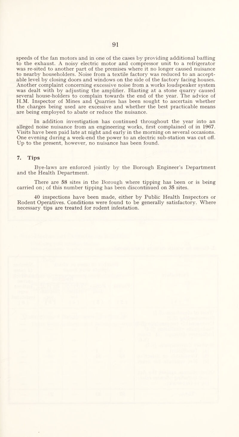 speeds of the fan motors and in one of the cases by providing additional baffling to the exhaust. A noisy electric motor and compressor unit to a refrigerator was re-sited to another part of the premises where it no longer caused nuisance to nearby householders. Noise from a textile factory was reduced to an accept- able level by closing doors and windows on the side of the factory facing houses. Another complaint concerning excessive noise from a works loudspeaker system was dealt with by adjusting the amplifier. Blasting at a stone quarry caused several house-holders to complain towards the end of the year. The advice of H.M. Inspector of Mines and Quarries has been sought to ascertain whether the charges being used are excessive and whether the best practicable means are being employed to abate or reduce the nuisance. In addition investigation has continued throughout the year into an alleged noise nuisance from an engineering works, first complained of in 1967. Visits have been paid late at night and early in the morning on several occasions. One evening during a week-end the power to an electric sub-station was cut off. Up to the present, however, no nuisance has been found. 7. Tips Bye-laws are enforced jointly by the Borough Engineer’s Department and the Health Department. There are 58 sites in the Borough where tipping has been or is being carried on; of this number tipping has been discontinued on 35 sites. 40 inspections have been made, either by Public Health Inspectors or Rodent Operatives. Conditions were found to be generally satisfactory. Where necessary tips are treated for rodent infestation.