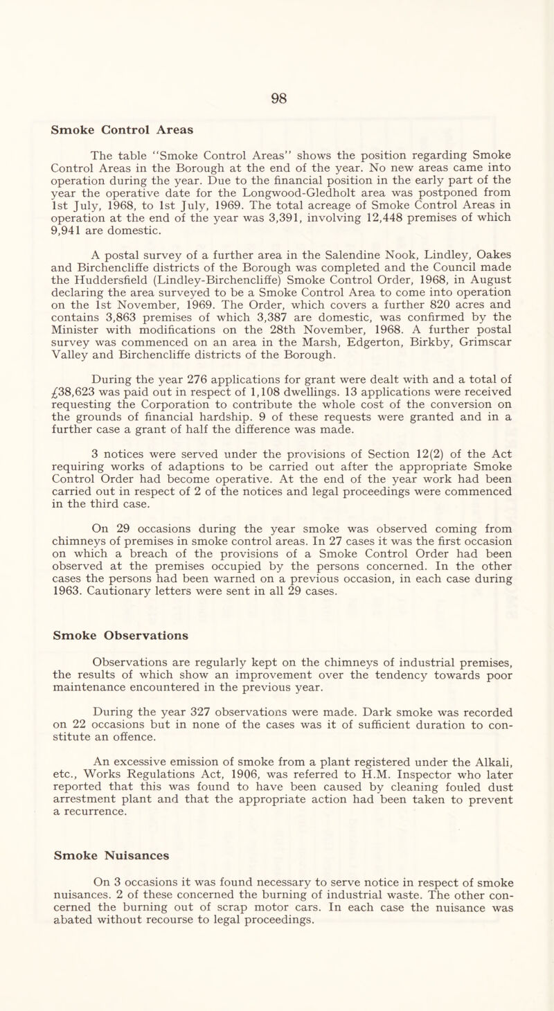 Smoke Control Areas The table “Smoke Control Areas’’ shows the position regarding Smoke Control Areas in the Borough at the end of the year. No new areas came into operation during the year. Due to the financial position in the early part of the year the operative date for the Longwood-Gledholt area was postponed from 1st July, 1968, to 1st July, 1969. The total acreage of Smoke Control Areas in operation at the end of the year was 3,391, involving 12,448 premises of which 9,941 are domestic. A postal survey of a further area in the Salendine Nook, Lindley, Oakes and Birchencliffe districts of the Borough was completed and the Council made the Huddersfield (Lindley-Birchencliffe) Smoke Control Order, 1968, in August declaring the area surveyed to be a Smoke Control Area to come into operation on the 1st November, 1969. The Order, which covers a further 820 acres and contains 3,863 premises of which 3,387 are domestic, was confirmed by the Minister with modifications on the 28th November, 1968. A further postal survey was commenced on an area in the Marsh, Edgerton, Birkby, Grimscar Valley and Birchencliffe districts of the Borough. During the year 276 applications for grant were dealt with and a total of ^38,623 was paid out in respect of 1,108 dwellings. 13 applications were received requesting the Corporation to contribute the whole cost of the conversion on the grounds of financial hardship. 9 of these requests were granted and in a further case a grant of half the difference was made. 3 notices were served under the provisions of Section 12(2) of the Act requiring works of adaptions to be carried out after the appropriate Smoke Control Order had become operative. At the end of the year work had been carried out in respect of 2 of the notices and legal proceedings were commenced in the third case. On 29 occasions during the year smoke was observed coming from chimneys of premises in smoke control areas. In 27 cases it was the first occasion on which a breach of the provisions of a Smoke Control Order had been observed at the premises occupied by the persons concerned. In the other cases the persons had been warned on a previous occasion, in each case during 1963. Cautionary letters were sent in all 29 cases. Smoke Observations Observations are regularly kept on the chimneys of industrial premises, the results of which show an improvement over the tendency towards poor maintenance encountered in the previous year. During the year 327 observations were made. Dark smoke was recorded on 22 occasions but in none of the cases was it of sufficient duration to con- stitute an offence. An excessive emission of smoke from a plant registered under the Alkali, etc., Works Regulations Act, 1906, was referred to H.M. Inspector who later reported that this was found to have been caused by cleaning fouled dust arrestment plant and that the appropriate action had been taken to prevent a recurrence. Smoke Nuisances On 3 occasions it was found necessary to serve notice in respect of smoke nuisances. 2 of these concerned the burning of industrial waste. The other con- cerned the burning out of scrap motor cars. In each case the nuisance was abated without recourse to legal proceedings.